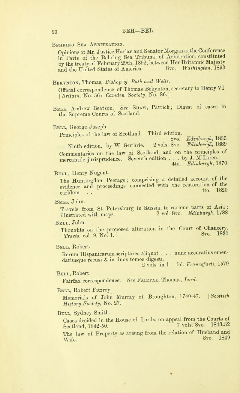 Beheing Sea Arbitration. Opinions of Mr. Justice Harlan and Senator Morgan at the Conference in Paris of the Behring Sea Tribunal of Arbitration, constituted by the treaty of February 29th, 1892, between Her Britannic Majesty and the United States of America. 8vo. Washington, 1893 Bektnton, Thomas, Bishop of Bath and Wells. Official correspondence of Thomas Bebynton, secretary to Henry VI. [Britain, No. 56; Camden Society, No. 86.] Bell, Aadrew Beatson. See Shaw, Patrick; Digest of cases in the Supreme Courts of Scotland. Bell, George Joseph. Principles of the law of Scotland. Third edition. ^ 8vo. Edinburgh, 1833 — Ninth edition, by W. G-uthrie. 2 vols. 8vo. Edinburgh, 1889 Commentaries on the law of Scotland, and on the principles of mercantile jurisprudence. Seventh edition ... by J. M'Laren. 4to. Edinburgh, 1870 Bell, Henry Nugent. The Huntingdon Peerage; comprising a detailed account of the evidence and proceedings connected with the restoration of the earldom ... 4to. 1820 Bell, John. Travels from St. Petersburg in Russia, to various parts of Asia ; illustrated with maps. 2 vol. 8vo. Edinburgh, 1788 Bell, John. Thoughts on the proposed alteration in the Court of Chancery. [Tracts, vol. 9, No. 1.] 8vo. 1830 Bell, Robert. Rerum Hispanicarum scriptores aliquot . . . nunc accuratius emen- datiusque recusi & in duos tomos digesti. 2 vols, in 1. fol. Francofurti, 1579 Bell, Robert. Fairfax correspondence. See Fairfax, Thomas, Lord. Bell, Robert Fitzroy^ Memorials of John Murray of Broughton, 1740-47. [Scottish History Society, No. 27.] Bell, Sydney Smith. Cases decided in the House of Lords, on appeal from the Courts of Scotland, 1842-50. ? vols. 8vo. 1843-52 The law of Property as arising from the relation of Husband and Wife. 8vo. 1849