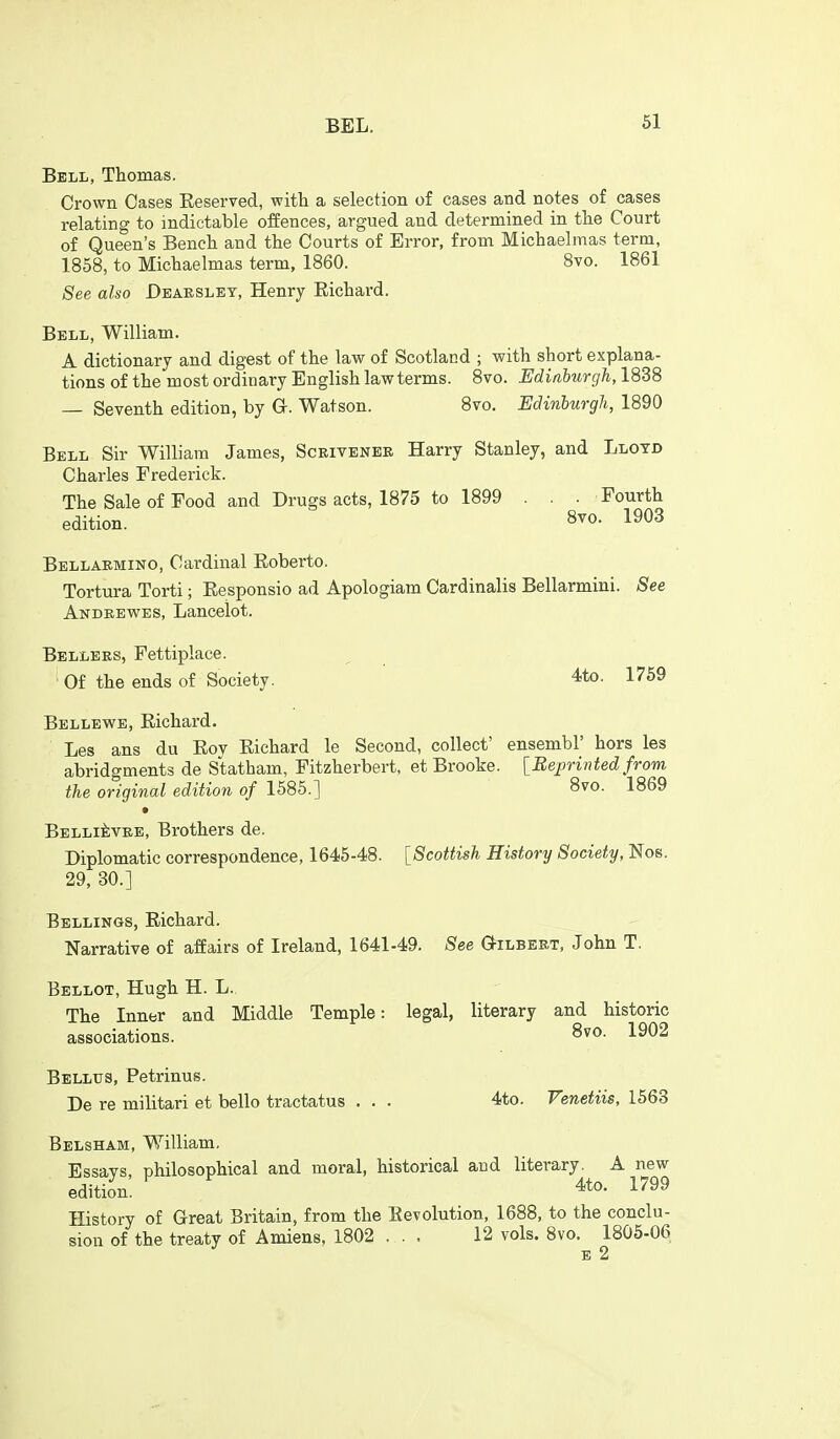 Bell, Thomas. Crown Cases Eeserved, with a selection of cases and notes of cases relating to indictable offences, argued and determined in the Court of Queen's Bench and the Courts of Error, from Michaelmas term, 1858, to Michaelmas term, 1860. 8vo. 1861 See also Deaeslet, Henry Richard. Bell, William. A dictionary and digest of the law of Scotland ; with short explana- tions of the most ordinary English law terms. 8vo. Edinburgh,lSB8 — Seventh edition, by G-. Watson. 8vo. Edinburgh, 1890 Bell Sir William James, Scrivenee Harry Stanley, and Lloyd Charles Frederick. The Sale of Food and Drugs acts, 1875 to 1899 . . . Fourth edition. 8^0- 1^03 Bellaemino, Cardinal Eoberto. Tortura Torti; Responsio ad Apologiam Cardinalis Bellarmini. See Andeewes, Lancelot. Bellees, Fettiplace. ' Of the ends of Society. 4to. 1769 Bellewe, Richard. Les ans du Rov Richard le Second, collect' ensembl' hors les abridgments de Statham, Fitzherbert, et Brooke. [Bejirinted from the original edition of 1585.] 8vo. 1869 • BELLiiiVEE, Brothers de. Diplomatic correspondence, 1646-48. [Scottish History Society, Nos. 29, 30.] Sellings, Richard. Narrative of affairs of Ireland, 1641-49. See G-ilbert, John T. Bellot, Hugh H. L. The Inner and Middle Temple: legal, literary and historic associations. 8vo. 1902 Bellus, Petrinus. De re militari et belle tractatus . . . 4to. Venetiis, 1563 Belsham, William. Essavs philosophical and moral, historical and literary. A new edition. 4to. 1799 History of Great Britain, from the Revolution, 1688, to the conclu- sion of the treaty of Amiens. 1802 ... 12 vols. Bvo. 1805-06 E 2