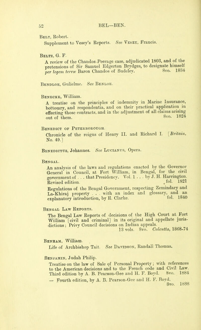 Belt, Robert. Supplement to Vesey's Reports. See Veset, Erancis. Beltz, G. F. A review of the Chaudos -Peerage ease, adjudicated 1803, and of the pretensions of Sir Samuel Edgerton Brydges, to designate himself per legem terrse Baron Chandos of Sudeley. 8vo. 1834 Bendloe, Grulielme. See Benloe. Benecke, William. A treatise on the principles of indemnity in Marine Insurance, bottomry, and respondentia, and on their practical application in effecting those contracts, and in the adjustment of all claims arising out of them. 8vo. 1824 Benedict of Peteeboeotigh. Chronicle of the reigns of Henry II. and Eichard I. [Britain, No. 49.] Benedictus, Johannes. See Lucianus, Opera. Bengal. An analysis of the laws and regulations enacted by the Governor General in Council, at Fort William, in Bengal, for the civil government of . . . that Presidency. Vol. 1 ... by J. H. Harrington. Revised edition. . fo^- 1821 Regulations of the Bengal Government, respecting Zemindary and La-Khiraj property . . . with an index and glossary, and an explanatory introduction, by R. Clarke. fol. 1840 Bengal Law Repoets. The Bengal Law Reports of decisions of the High Court at Fort William [civil and criminal] in its original and appellate juris- dictions ; Privy Council decisions on Indian appeals. 13 vols, 8vo. Calcutta, 1868-74^ Benham, William. ^ Life of Archbishop Tait. See Davidson, Randall Thomas. Benjamin, Judah Philip. Treatise on the law of Sale ^f Personal Property; with references to the American decisions and to the French code and Civil Law. Third edition by A. B. Pearson-Gee and H. F. Boyd. 8vo. 1884 Fourth edition, by A. B, Pearson-Gee and H. F. Boyd. 8vo. 1888