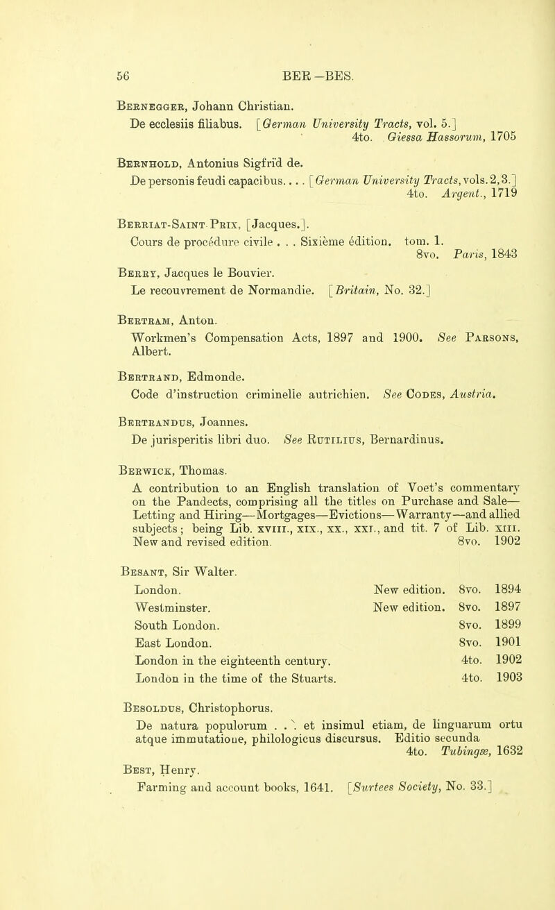 Beeneggee, Johann Cliristian. De ecclesiis filiabus. [German University Tracts, vol. 5.] 4to. Oiessa Hassorum, 1705 Beenhold, Antonius Sigfri'd de. Depersonisfeudicapacibus.... [German University Trads,vols.2,3.] 4to. Argent., 1719 Beeeiat-Saint-Pbix, [Jacques.]. Cours de procedure civile . . . Sixieme edition, torn. 1. 8vo. Paris, 1843 Beeet, Jacques le Bouvier. Le recouvrement de Norruandie. [Britain, No. 32.] Beeteam, Anton. Workmen's Compensation Acts, 1897 and 1900. See Paesons, Albert. Beeteand, Edmonde. Code d'instruction criminelle autricbien. See Codes, Austria. Beeteandus, Joannes. De jurisperitis libri duo. See Eutilius, Bernardinus. Bebwick, Thomas. A contribution to an English translation of Voet's commentary on the Pandects, comprising all the titles on Purchase and Sale— Letting and Hiring—Mortgages—Evictions—Warranty—and allied subjects; being Lib. xviii., xix., xx., xxi., and tit. 7 of Lib. xiii. New and revised edition. 8vo. 1902 Besant, Sir Walter. London. New edition. 8vo. 1894 Westminster. New edition. 8vo. 1897 South London. 8vo. 1899 East London. 8vo. 1901 London in the eighteenth century. 4to. 1902 London in the time of the Stuarts. 4to. 1903 Besoldus, Christophorus. De natura populorum . . \ et insimul etiam, de linguarum ortu atque immutatioue, philologicus discursus. Editio secunda 4to. Tubingse, 1632 Best, Henry. Farming and account books, 1641. [Surtees Society, No. 33.]