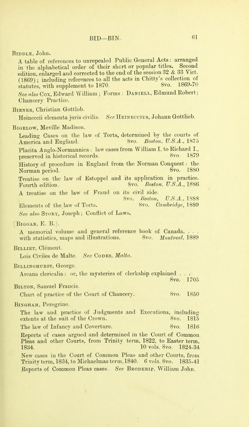 BiDDLE, John. A table of references to unrepealed Public General Acts : arranged in the alphabetical order of their short or popular titles. Second edition, enlarged and corrected to the end of the session 32 & 33 Vict. (1869); including references to all the acts in Chitty's collection of statutes, with supplement to 1870. 8vo. 1869-70 See also Cox, Edward William ; Forms : Daniell, Edmund Eobert; Chancery Practice. BiENEE, Christian Grottlob. Heineccii elementa juris civilis. See Heineccius, .Johann Gottlieb. BiGELOw, Meville Madison. Leading Cases on the law of Torts, determined by the courts of America and England. 8vo. Boston. U.S.A., 1875 Placita Anglo-Normannica : law cases from William I. to Richard I., preserved in historical records. 8vo. 1879 History of procedure in England from the Norman Conquest: the Norman period. 8vo. 1880 Treatise on the law of Estoppel and its application in practice. Fourth edition. 8vo. Boston, U.S.A., 1886 A treatise on the law of Fraud on its civil Side. 8vo. Boston, U.S.A., 1883 Elements of the,law of Torts. 8vo. Cambridge, 1889 See also Stoky, Joseph ; Conflict of Laws. [BiGGAE, E. B.J. A memorial volume and general reference book of Canada, . . . with statistics, maps and illustrations. Bvo. Montreal, 1889 BiLLiET, Clement. Lois Civiles de Malte. See Codes, Malta. BiLLINGHUKST, GcOrgC. Arcana clericalia: or, the mysteries of clerkship explained . . . 8vo. 1705 BiLTON, Samuel Francis. Chart of practice of the Court of Chancery. 8vo. 1850 Bingham, Peregrine. The law and practice of Judgments and Executions, including extents at the suit of the Crown. 8vo. 1815 The law of Infancy and Coverture. 8vo. 1816 Reports of cases argued and determined in the Court of Common Pleas and other Courts, from Trinity term, 1822, to Easter term, 1834. 10 vols. 8vo. 1824-34 New cases in the Court of Common Pleas and other Courts, from Trinity term, 1834, to Michaelmas term, 1840. 6 vols. 8vo. 1835-41 Reports of Common Pleas cases. See Brodebip, William John.