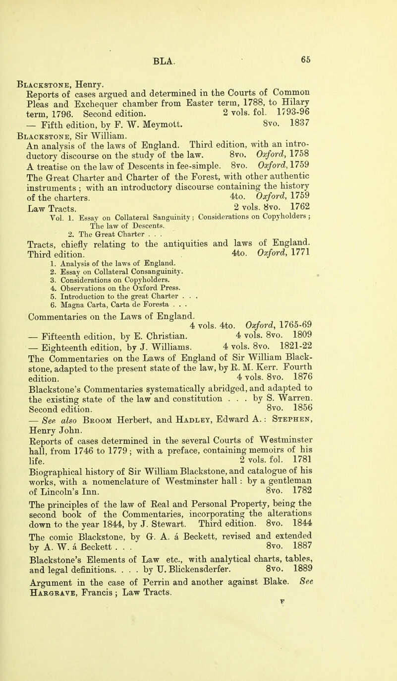 Blackstone, Henry. Eeports of cases argued and determined in the Courts of Common Pleas and Excheqiier chamber from Easter term, 1788, to Hilary term, 1796. Second edition. 2 vols. fol. 1793-96 — Fifth edition, by F. W. Meymott, 8vo. 1837 Blackstone, Sir William. An analysis of the laws of England. Third edition, with an intro- ductory discourse on the study of the law. Svo. Oxford, 1758 A treatise on the law of Descents in fee-simple. Svo. Oxford, 1759 The Great Charter and Charter of the Forest, with other authentic instruments ; with an introductory discourse containing the history of the charters. 4to. Oxford, 1759 Law Tracts. 2 vols. 8vo. 1762 Vol. 1. Essay on Collateral Sanguinity; Considerations on Copyholders ; The law of Descents. 2. The Great Charter ... Tracts, chiefly relating to the antiquities and laws of England. Third edition. 4to. Oxford, 1771 1. Analysis of the laws of England. 2. Essay on Collateral Consanguinity. 3. Considerations on Copyholders. 4. Observations on the Oxford Press. 5. Introduction to the great Charter . . . 6. Magna Carta, Carta de Poresta . . . Commentaries on the Laws of England. 4 vols. 4to. Oxford, 1765-69 — Fifteenth edition, by E. Christian. 4 vols. 8vo. 1809 — Eighteenth edition, by J. Williams. 4 vols. Svo. 1821-22 The Commentaries on the La.ws of England of Sir William Black- stone, adapted to the present state of the law, by E. M. Kerr. Fourth edition. 4 vols. Svo. 1876 Blackstone's Commentaries systematically abridged, and adapted to the existing state of the law and constitution . . . by S. Warren. Second edition. Svo. 1856 — See also Bkoom Herbert, and Hadley, Edward A.: Stephen, Henry John. Eeports of cases determined in the several Courts of Westminster hall, from 1746 to 1779 ; with a preface, containing memoirs of his life. 2 vols. fol. 1781 Biographical history of Sir William Blackstone, and catalogue of his works, with a nomenclature of Westminster hall: by a gentleman of Lincoln's Inn. Svo. 1782 The principles of the law of Eeal and Personal Property, being the second book of the Commentaries, incorporating the alterations down to the vear 1844, by J. Stewart. Third edition. Svo. 1844 The comic Blackstone, by Gr. A. a Beckett, revised and extended by A. W. a Beckett . . . Svo. 1887 Blackstone's Elements of Law etc., with analytical charts, tables, and legal definitions. . . . by XJ. Blickensderfer. Svo. 1889 Argument in the case of Perrin and another against Blake. See Hargbave, Francis ; Law Tracts,