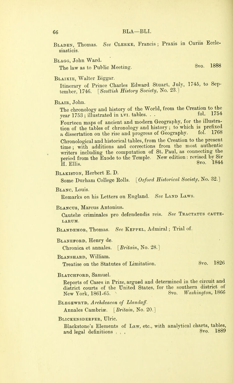 Bladen, Thomas. See Cleeke, Francis; Praxis in Curiis Eccle- siasticis. Blagg, John Ward. The law as to Public Meeting. 8vo. 1888 Blaikie, Walter Biggar. Itinerary of Prince Charles Edward Stuart, July, 1745, to Sep- tember, 1746. [Scottish History Society, No. 23.] Blaie, John. The chronology and history of the World, from the Creation to the year 1753 ; illustrated in lvi. tables. . . £ol. 1754 Fourteen maps of ancient and modern G-eography, for the illustra- tion of the tables of chronology and history ; to which is prefixed a dissertation on the rise and progress of Geography. fol. 1768 Chronological and historical tables, from the Creation to the present time; with additions and corrections from the most authentic writers including the computation of St, Paul, as connecting the period from the Exode to the Temple. New edition: revised by Sir H.Ellis. 8vo. 1844 Blakiston, Herbert E. D. Some Durham College Eolls. [Oxford Historical Society, No. 32.] Blanc, Louis. Eemarks on his Letters on England. See Land Laws. Blancus, Marcus Antonius. Cautelse criminales pro defendendis reis. See Teactatus caute- LAETTM. Blandemoe, Thomas. See Keppel, Admiral; Trial of. Blanefoed, Henry de. Chronica et annales. [Britain^ No. 28.] Blanshaed, William. Treatise on the Statutes of Limitation. 8vo. 1826 Blatchpord, Samuel. Reports of Cases in Prize, argued and determined in the circuit and district courts of the United States, for the southern district of New York, 1861-65. ' 8vo. Washington, 1866 Blegewetd, Archdeacon of Llandaff. Annales Cambriae. [Britain, No. 20.] Blickensdeefee, Ulric. Blackstone's Elements of Law, etc., with analytical charts, tables, and legal definitions . , , 8vo. 1889