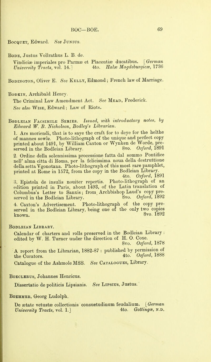 BocQUET, Edward. See Junius. Bode, Justus VoUrathus L. B. de. Vindicise imperiales pro Parmse et Placeiitise ducatibus. [German University Tracts, vol. 14.] 4to. Halae Magdehurgicse, 1736 BoDiNGTON, Oliver E. See Kelly, Edmond; French law of Marriage. Bodkin, Archibald Henry. The Criminal Law Amendment Act. See Mead, Frederick. See also Wise, Edward; Law of Riots. Bodleian Facsimile Series. Issued, with introductory notes, hy Edward W. B. Nicholson, Bodley's Librarian. 1. Ars moriendi, that is to saye the craft for to deye for the helthe of mannes sowle. Photo-lithograph of the unique and perfect copy printed about 1491, by William Caxton or Wynken de Worde, pre- served in the Bodleian Library. 8vo. Oxford, 1891 2. Ordine della solennissima processione fatta dal sommo Pontifice neli' alma citta di Eoma, per la felicissima noua della destruttione della setta Vgonotana. Photo-lithograph of this most rare pamphlet, printed at Rome in 1572, from the copy in the Bodleian Library. 4to. Oxford, 1891 3. Bpistola de insulis nouiter repertis. Photo-lithograph of an edition printed in Paris, about 1493, of the Latin translation of Columbus's Letter to Sanxis ; from. Archbishop Laud's copy pre- served in the Bodleian Library. ' 8vo. Oxford, 1892 4. Caxton's Advertisement. Photo-lithograph of the copy pre- served ia the Bodleian Library, being one of the only two copies known. 8vo. 1892 Bodleian Libeabt. Calendar of charters and rolls preserved in the Bodleian Library : edited bv W. H. Turner under the direction of H. O. Coxe. 8vo. Oxford, 1878 A report from the Librarian, 1882-87 : published by permission of the Curators. 4to. Oxford, 1888 Catalogue of the Ashmole MSS. See Catalogues, Library. Boeclbeus, Johannes Henricus. Dissertatio de politicis Lipsianis. See Lipsius, Justus. * BoEHMEE, Georg Ludolph. De setate vetustse collectionis'consuetudinum feudalium. [German University Tracts, vol. 1.] 4to. GottingcB, n.d.