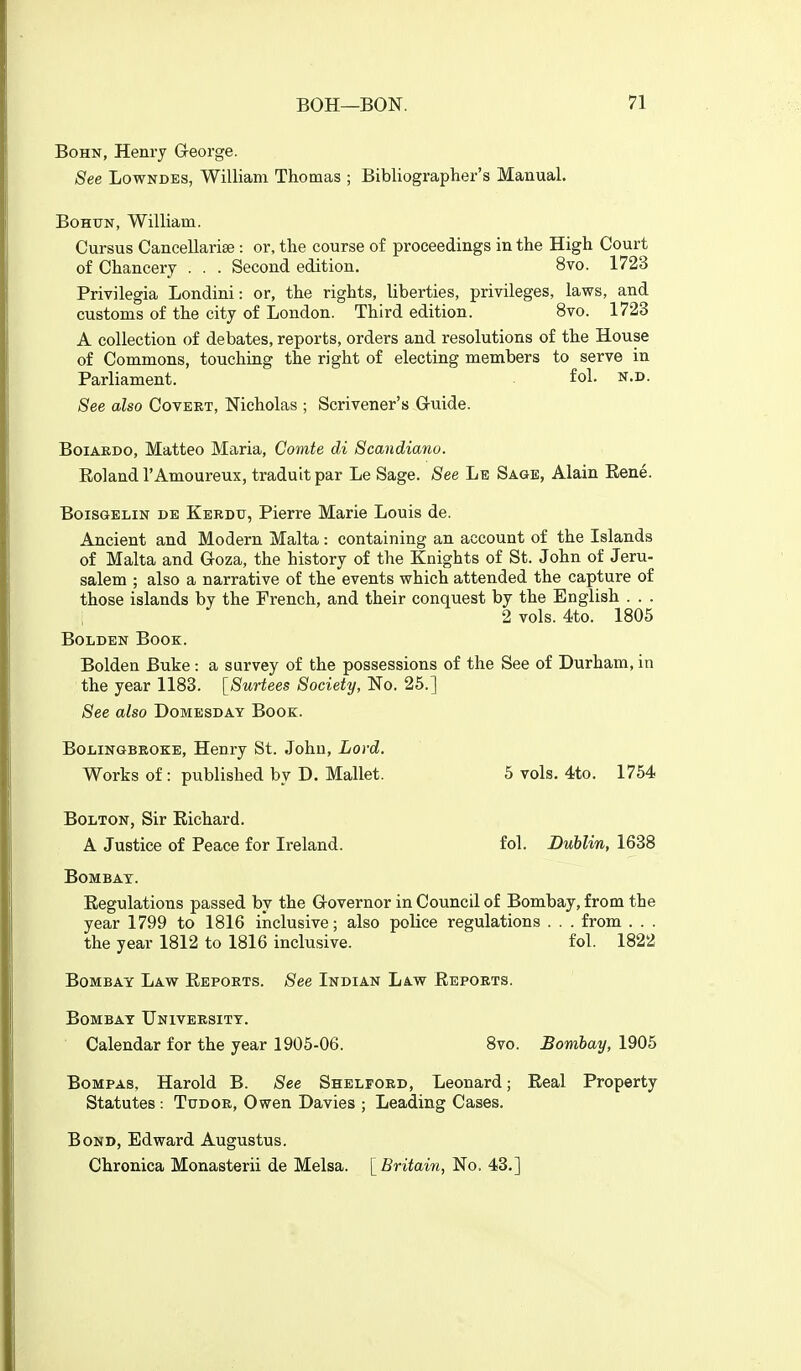 BoHN, Henry George. See Lowndes, William Thomas ; Bibliographer's Manual. BoHtTN, William. Cursus Cancellarise: or, the course of proceedings in the High Court of Chancery . . . Second edition. 8vo. 1723 Privilegia Londini: or, the rights, liberties, privileges, laws, and customs of the city of London. Third edition. 8vo. 1723 A collection of debates, reports, orders and resolutions of the House of Commons, touching the right of electing members to serve in Parliament. fol. n.d. See also Covert, Nicholas ; Scrivener's Gruide. BoiAEDO, Matteo Maria, Comte di Scandiano. Roland I'Amoureux, traduit par Le Sage. See Le Sage, Alain Eene. BoiSGELiN DE Kerdu, Pierre Marie Louis de. Ancient and Modern Malta: containing an account of the Islands of Malta and Goza, the history of the Knights of St. John of Jeru- salem ; also a narrative of the events which attended the capture of those islands by the Trench, and their conquest by the English . . . 2 vols. 4to. 1805 BoLDEN Book. Bolden Buke : a survey of the possessions of the See of Durham, in the year 1183. [Surtees Society, No. 25.] See also Domesday Book. BoXiiNGBROKE, Henry St. John, Lord. Works of : published by D. Mallet. 5 vols. 4to. 1754 Bolton, Sir Richard. A Justice of Peace for Ireland. fol. Dublin, 1638 Bombay. Regulations passed by the G-overnor in Council of Bombay, from the year 1799 to 1816 inclusive; also police regulations . . . from . . . the year 1812 to 1816 inclusive. fol. 1822 Bombay Law Reports. See Indian Law Reports. Bombay University. Calendar for the year 1905-06. 8vo. Bombay, 1905 Bompas, Harold B. See Shelford, Leonard; Real Property Statutes : Tudor, Owen Davies ; Leading Cases. Bond, Edward Augustus. Chronica Monasterii de Melsa. ^Britain, No. 43.]