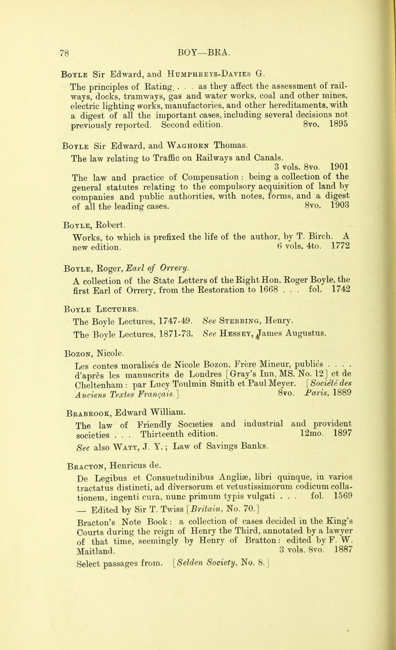 Boyle Sir Edward, and Humpheets-Davies G. The principles of Eating. ... as they affect the assessment of rail- ways, docks, tramways, gas and water works, coal and other mines, electric lighting works, manufactories, and other hereditaments, with a digest of all the important cases, including several decisions not previously reported. Second edition. 8vo. 1895 Boyle Sir Edward, and Wag horn Thomas. The law relating to Traffic on Railways and Canals. 3 vols. 8vo. 1901 The law and practice of Compensation : being a collection of the general statutes relating to the compulsory acquisition of land by companies and public authorities, with notes, forms, and a digest of all the leading cases. 8vo. 1903 Boyle, Robert. Works, to which is prefixed the life of the author, by T. Birch. A new edition. 6 vols. 4to. 1772 Boyle, Roger, Earl of Orrery. A collection of the State Letters of the Right Hon. Roger Boyle, the first Earl of Orrery, from the Restoration to 1668 . . . fol. 1742 Boyle Lectures. The Boyle Lectures, 1747-49. See Stebbing, Henry. The Boyle Lectures, 1871-73. See Hessey, ^ames Augustus. BozoN, Nicole. Les contes moralises de Nicole Bozon, Frere Mineur, publics .... d'apres les manuscrits de Londres [Gray's Inn, MS. No. 12] et de Cheltenham : par Lucy Toulmin Smith et Paul Meyer. [Societedes Anciens Textes Fran^ais.] 8vo. Faris, 1889 Brabrook, Edward William. The law of Friendly Societies and industrial and provident societies . . . Thirteenth edition. 12mo. 1897 See also Watt, J. Y.; Law of Savings Banks. Br ACTON, Henricus de. De Legibus et Consuetudinibus Anglise, libri quinque, in varies tractatus distincti, ad diversorum et vetustissimorum codicum coUa- tionem, ingenti cura, nunc primum typis vulgati . . . fol. 1569 — Edited by Sir T. Twiss [Britain, No. 70.] Bracton's Note Book: a collection of cases decided in the King's Courts during the reign of Henry the Third, annotated by a lawyer of that time, seemingly by Henry of Bratton: edited by F. W. Maitland. 3 vols. 8vo. 1887 Select passages from. [Selden Society, No. 8.]