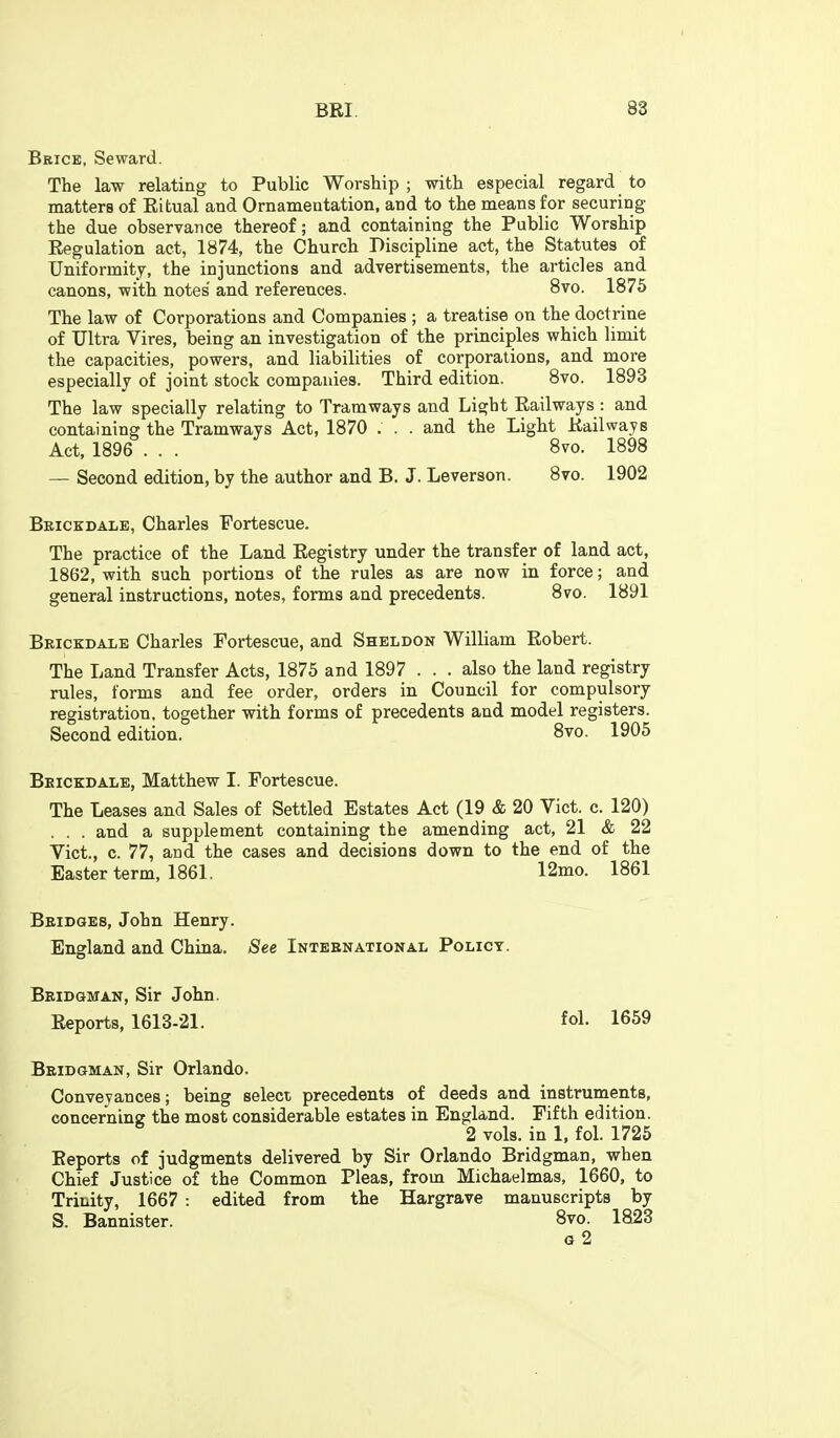 Beice, Seward. The law relating to Public Worship ; with especial regard to matters of Eitual and Ornamentation, and to the means for securing the due observance thereof; and containing the Public Worship Regulation act, 1874, the Church Discipline act, the Statutes of Uniformity, the injunctions and advertisements, the articles and canons, with notes' and references. 8vo. 1875 The law of Corporations and Companies ; a treatise on the doctrine of Ultra Vires, being an investigation of the principles which limit the capacities, powers, and liabilities of corporations, and more especially of joint stock companies. Third edition. Bvo. 1893 The law specially relating to Tramways and Light Railways : and containing the Tramways Act, 1870 . . . and the Light Railways Act, 1896 . . . 8vo. 1898 — Second edition, by the author and B. J. Leverson. 8vo. 1902 Beickdale, Charles Fortescue. The practice of the Land Registry under the transfer of land act, 1862, with such portions of the rules as are now in force; and general instructions, notes, forms and precedents. 8vo. 1891 Brickdale Charles Fortescue, and Sheldon William Robert. The Land Transfer Acts, 1875 and 1897 . . . also the land registry rules, forms and fee order, orders in Council for compulsory registration, together with forms of precedents and model registers. Second edition. 8vo. 1905 Beickdale, Matthew I. Fortescue. The Leases and Sales of Settled Estates Act (19 & 20 Vict. c. 120) . . . and a supplement containing the amending act, 21 & 22 Vict., c. 77, and the cases and decisions down to the end of the Easter term, 1861. 12mo. 1861 Beidges, John Henry. England and China. See Inteenational Policy. Beidgman, Sir John. Reports, 1613-21. fol. 1659 Beidgman, Sir Orlando. Conveyances; being select precedents of deeds and instruments, concerning the most considerable estates in England. Fifth edition. 2 vols, in 1, fol. 1725 Reports of judgments delivered by Sir Orlando Bridgman, when Chief Justice of the Common Pleas, from Michaelmas, 1660, to Trinity, 1667 : edited from the Hargrave manuscripts by S. Bannister. 8vo. 1823 o 2