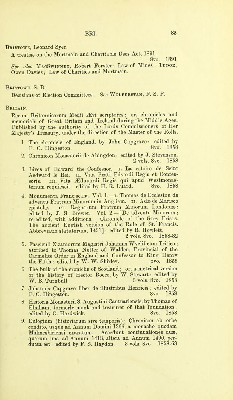 Beistowe, Leonard Syer. A treatise on the Mortmain and Charitable Uses Act, 1891. 8vo. 1891 See also MacSwinney, Robert Forster; Law of Mines : Tddoe, Owen Davies; Law of Charities and Mortmain. Bristowe, S. B. Decisions of Election Committees. See Wolfeestan, F. S. P, Britain. Rerum Britannicarum Medii ^vi scriptores ; or, chronicles and memorials of Great Britain and Ireland during the Middle Ages. Published by the authority of the Lords Commissioners of Her Majesty's Treasury, under the direction of the Master of the Rolls. 1 The chronicle of England, by John Capgrave: edited by F. C. Hingeston. 8vo. 1858 2. Chronicon Monasterii de Abingdon: edited by J. Stevenson. 2 vols. 8vo. 1858 3. Lives of Edward the Confessor, i. La estoire de Seint Aedward le Rei. ii. Vita Beati Edvardi Regis et Confes- soris. III. Vita ^duuardi Regis qui apud Westmonas- terium requiescit: edited by H. R. Luard. 8vo. 1858 4. Monumenta Franciscana. Vol. 1.—i. Thomas de Eccleston de adventu Fratrum Minorum in Angliam. ii. Adse de Marisco epistola;. iii. Registrum Fratrum Minorum Londoniae: edited by J. S. Brewer. Vol. 2.—[De adventu Minorum; re-edited, with additions. Chronicle of the Grey Friars. The ancient English version of the Rule of St. Francis. Abbreviatio statutorum, 1451]: edited by R. Howlett. 2 vols. 8vo. 1858-82 5. Fasciculi Zizaniorum Magistri Johannis Wyclif cum Tritico ; ascribed to Thomas Netter of Walden, Provincial of the Carmelite Order in England and Confessor to King Henry the Fifth: edited by W. W. Shirley. 8vo. 1858 6. The bulk of the croniclis of Scotland; or, a metrical version of the history of Hector Boece, by W. Stewart: edited by W. B. TurnbuU. 3 vols. 8vo. 1858 7. Johannis Capgrave liber de illustribus Henricis: edited by F. C. Hingeston. 8vo. 1858 8. Historia Monasterii S. Augustini Cantuariensis, by Thomas of Elmham, formerly monk and treasurer of that foundation: edited by C. Hardwick. 8vo. 1858 9. Eulogium (historiarum sive temporis) ; Chronicon ab orbe condito, usque ad Annum Domini 1366, a monacho quodam Malmesbiriensi exaratum. Accedunt continuationes dusB, quarum una ad Annum 1413, altera ad Annum 1490, per- ducta est; edited by F. S. Haydon. 3 vols. 8vo. 1858-63