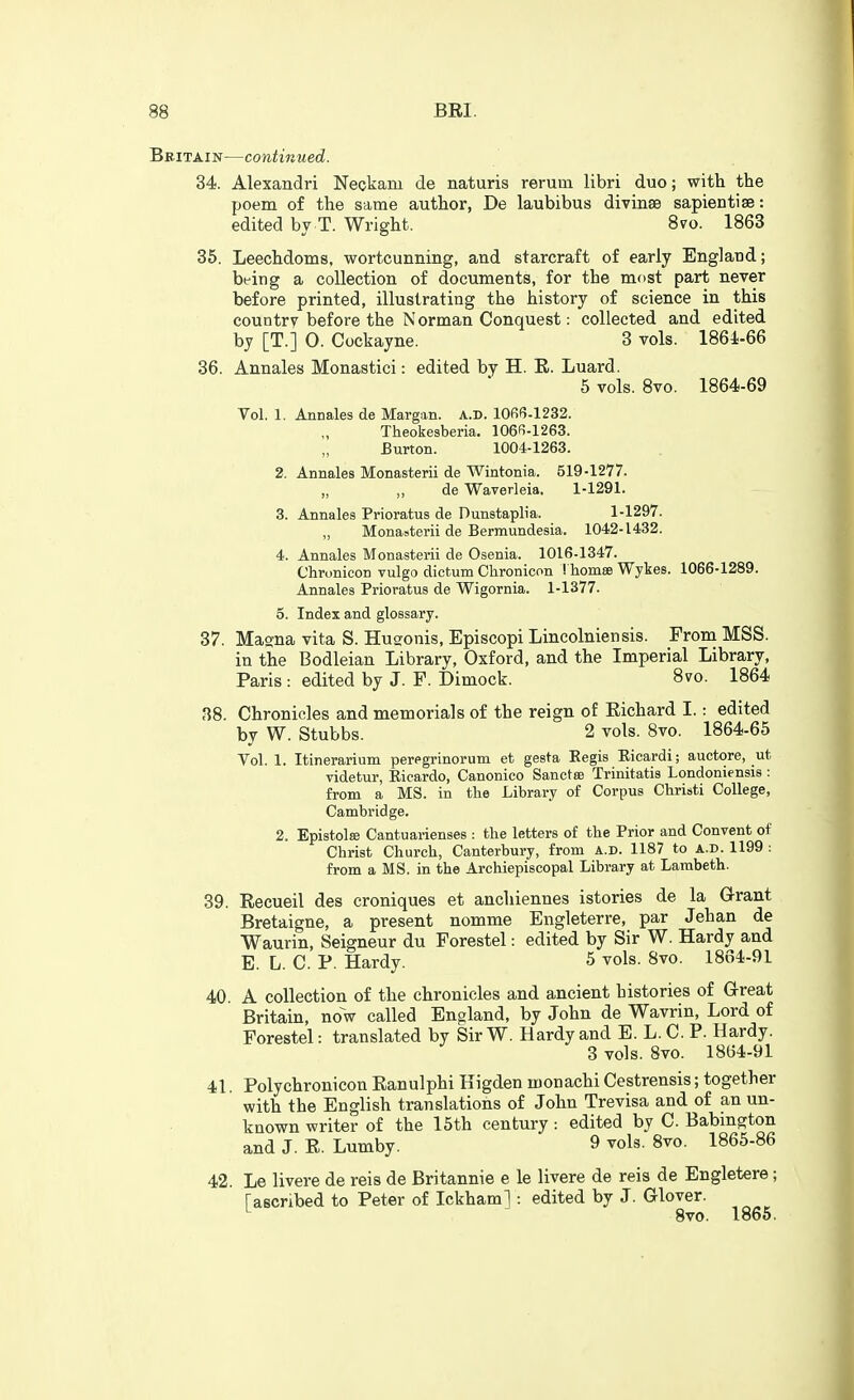 Britain—continued. 34. Alexandri Neckara de naturis rerum libri duo; with the poem of the same author, De laubibus divinse sapientise: edited by T. Wright. 8vo. 1863 35. Leechdoms, wortcunning, and starcraft of early England; being a collection of documents, for the mf)st part never before printed, illustrating the history of science in this country before the Norman Conquest: collected and edited by [T.] 0. Cockayne. 3 vols. 186i-66 36. Annales Monastici: edited by H. E. Luard. 5 vols. 8vo. 1864-69 Vol. 1. Annales de Margan. a.d. 10R(5.1232. Theokesberia. 106fi-1263. Burton. 1004-1263. 2. Annales Monasterii de Wintonia. 519-1277. deWaverleia. 1-1291. 3. Annales Prioratus de Dunstaplia. 1-1297. „ Monasterii de Bermundesia. 1042-1432. 4. Annales Monasterii de Osenia. 1016-1347. Chronicon vulgo dictum Clironicon ! homse Wykes. 1066-1289. Annales Prioratus de Wigornia. 1-1377. 5. Index and glossary. 37. Masna vita S. Hugonis, Episcopi Lincolniensis. From MSS. in the Bodleian Library, Oxford, and the Imperial Library, Paris : edited by J. F. Dimock. 8vo. 1864 88. Chronicles and memorials of the reign of Eichard I.: edited by W. Stubbs. 2 vols. 8vo. 1864-65 Vol. 1. Itinerarium peregrinorum et gesta Eegis Kicardi; auctore, ut videtur, Ricardo, Canonico Sanctse Trinitatis Londoniensis : from a MS. in the Library of Corpus Christi College, Cambridge. 2. Epistolse Cantuarienses : the letters of the Prior and Convent of Christ Church, Canterbury, from a.d. 1187 to a.d. 1199 : from a MS. in the Archiepiscopal Library at Lambeth. 39. Eecueil des croniques et ancliiennes istories de la G-rant Bretaigne, a present nomme Engleterre, par Jehan de Waurin, Seigneur du Forestel: edited by Sir W. Hardy and E. L. C. P. Hardy. 5 vols. 8vo. 1864-91 40. A collection of the chronicles and ancient histories of Great Britain, now called England, by John de Wavrin, Lord of Forestel: translated by SirW. Hardy and E. L. C. P. Hardy. 3 vols. 8vo. 1864-91 41. Polychronicon Eanulphi Higden monachi Cestrensis; together with the English translations of John Trevisa and of an un- known writer of the 15th century : edited by C. Babmgton and J. E. Lumby. 9 vols. 8vo. 1865-86 42. Le livere de reis de Britannia e le livere de reis de Engletere; [ascribed to Peter of Ickham]: edited by J. Glover. ^ Bvo. 1866.