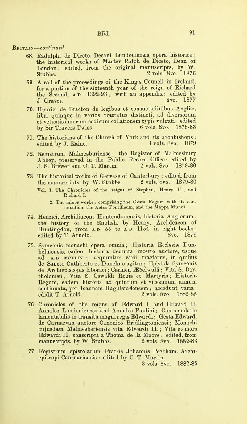 Britain—continued. 68. Radulphi de Diceto, Decani Lundoniensis, opera historica : the historical works of Master Ralph de Diceto, Dean of London: edited, from the original manuscripts, by W. Stubbs. 2 vols. 8vo. 1876 69. A roll of the proceedings of the King's Council in Ireland, for a portion of the sixteenth year of the reign of Richard the Second, a.d. 1392-93; with an appendix: edited by J. Graves. 8vo. 1877 70. Henrici de Bracton de legibus et consuetudinibus Anglise, libri quinque in varios tractatus distincti, ad diversorum et vetustissimorum codicum collationem tjpis vulgati: edited by Sir Travers Twiss. 6 vols. 8vo. 1878-83 71. The historians of the Church of York and its archbishops : edited by J. Raine. 3 vols. 8vo. 1879 72. Registrum Malmesburiense : the Register of Malmesbury Abbey, preserved in the Public Record OflBce: edited by J. S. Brewer and C. T. Martin. 2 vols. 8vo. 1879-80 73. The historical works of Gervase of Canterbury : edited, from the manuscripts, by W. Stubbs. 2 vols. 8vo. 1879-80 Vol. 1. The Chronicles of the reigns of Stephen, Henry II., and Richard I. 2. The minor works; comprising the Gesta Eegum with its con- tinuation, the Actus Pontificum, and the Mappa Mundi. 74. Henrici, Archidiaconi Huntendunensis, historia Anglorum ; the history of the English, by Henry, Archdeacon of Huntingdon, from a.d. 55 to a.d. 1154, in eight books : edited by T. Arnold. 8vo. 1879 75. Symeonis monachi opera omnia; Historia Ecclesise Dun- helmensis, eadem historia deducta, incerto auctore, usque ad A.D. MCXLiv. ; sequuntur varii tractatus, in quibus de Sancto Cuthberto et Dunelmo agitur ; Epistola Symeonis de Archiepiscopis Eboraci; Carmen ^'Selwulfi; Vita S. Bar- tholomsei; Vita S. Oswaldi Regis et Martyris; Historia Eegum, eadem historia ad quintum et vicesimum annum continuata, per Joannem Hagulstadensem ; accedunt varia : edidit T. Arnold. 2 vols. 8vo. 1882-85 76. Chronicles of the reigns of Edward I. and Edward II. Annales Londonienses and Annales Paulini; Commendatio lamentabilis in transitu magni regis Edwardi; Gesta Edwardi de Carnarvan auctore Canonico Bridlingtoniensi; Monachi cujusdam Malmesberiensis vita Edwardi II.; Vita et mors Edwardi II. conscripta a Thoma de la Moore : edited, from manuscripts, by W. Stubbs. 2 vols. 8vo. 1882-83 77. Registrum epistolarum Fratris Johannis Peckham, Archi- episcopi Cantuariensis : edited by C. T. Martin. 3 vols. Bvo. 1882-85