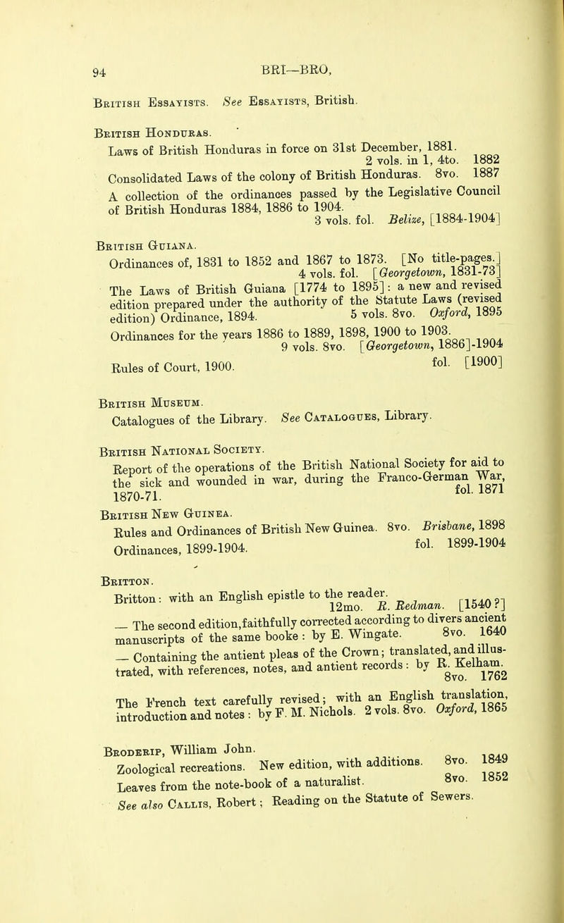 BRI~BRO, British Essayists. See Essayists, British. British Honduras. Laws of British Honduras in force on 31st December, 1881. 2 vols, in 1, 4to. 1882 Consolidated Laws of the colony of British Honduras. Bvo. 1887 A collection of the ordinances passed by the Legislative Council of British Honduras 1884, 1886 to 1904. r.oo. inn.i 3 vols. fol. Sehze, [1884-1904] British G-uiana. Ordinances of, 1831 to 1852 and 1867 to 1873^ [No title-pages^ 4 vols. fol. [Georgetown, 1831-7dJ The Laws of British Guiana [1774 to 1895] : a new and revised edition prepared under the authority of the Statute Laws (revised edition) Ordinance, 1894. 5 vols. 8vo. Oxford, 1895 Ordinances for the years 1886 to 1889. 1898, 1900 to 1903^ 9 vols. Bvo. [Georgetown, 1886]-1904 Rules of Court, 1900. ^ol- [^9^0] British Museum. Catalogues of the Library. See Catalogues, Library. British National Society. Report of the operations of the British National Society for aid to the sick and wounded in war, during the Eranco-German War 1870-71. ^^^^ British New Guinea. Rules and Ordinances of British New Guinea. Bvo. Brisbane, 1898 Ordinances, 1899-1904. fol. 1899-1904 Britton. Britton: with an English epistle to the^eader. ^^^^^^ ^^^^^ _ The second edition.faithfully corrected according to divers ancient manuscripts of the same booke : by E. Wingate. 8vo. 1640 _ Containing the antient pleas of the Crown; translated, ^d illus- trated, with references, notes, and antient records : by The French text carefully revised; with an English translation introduction and notes : by F. M. Nichols. 2 vols. 8vo. Oxford, 1865 Brodebip, William John. Zoological recreations. New edition, with additions. 8vo. 1849 Leaves from the note-book of a naturalist. 8vo. See also Callis, Robert; Reading on the Statute of Sewers.