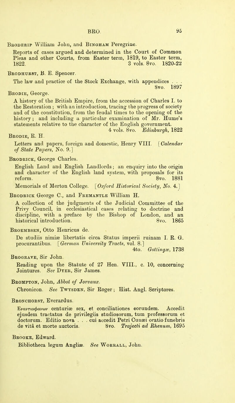 Broderip William John, and Bingham Peregrine. Reports of cases argued and determined in the Court of Common Pleas and other Courts, from Easter term, 1819, to Easter term, 1822. 3 vols. 8vo. 1820-22 Beodhubst, B. E. Spencer. The law and practice of the Stock Exchange, with appendices . . . 8vo. 1897 Brodie, George. A history of the British Empire, from the accession of Charles I. to the Restoration ; with an introduction, tracing the progress of society and of the constitution, from the feudal times to the opening of the history; and including a particular examination of Mr. Hume's statements relative to the character of the English government. 4 vols. 8vo. Edinburgh, 1822 Beodie, R. H. Letters and papers, foreign and domestic, Henry VIII. [Calendar of State Papers, No. 9.] Bbodeick, Greorge Charles. English Land and English Landlords; an enquiry into the origin and character of the English land system, with proposals for its reform. 8vo. 1881 Memorials of Merton College. [Oxford Historical Society, No. 4.] Brodrick George C, and Fremantle William H. A collection of the judgments of the Judicial Committee of the Privy Council, in ecclesiastical cases relating to doctrine and discipline, with a preface by the Bishop of London, and an historical introduction. 8vo. 1865 Beoembsen, Otto Henricus de. De studiis nimise libertatis circa Status imperii ruinam I. R. G. procurantibus. [German University Tracts, vol. 8.] 4to. Gottingse, 1738 Bbogeave, Sir John. Reading upon the Statute of 27 Hen. VIII., c. 10, concerning Jointures. See Dyer, Sir James. Bbompton, John, Abbot of Jorvaux. Chronicon. See Twtsden, Sir Roger; Hist. Angl. Scriptores. Beonchoest, Everardus. EvavTiocj}a.vwv centurise sex, et conciliationes eorundem. Accedit ejusdem tractatus de privilegiis studiosorum, tum professorum et doctorum. Editio nova . . . cui accedit Petri Cunsei oratio funebris de vita et morte auctoris. 8vo. Trajecti ad Bhenum, 1695 Brooke, Edward. Bibliotheca legum Angliae. See Woerall, John.