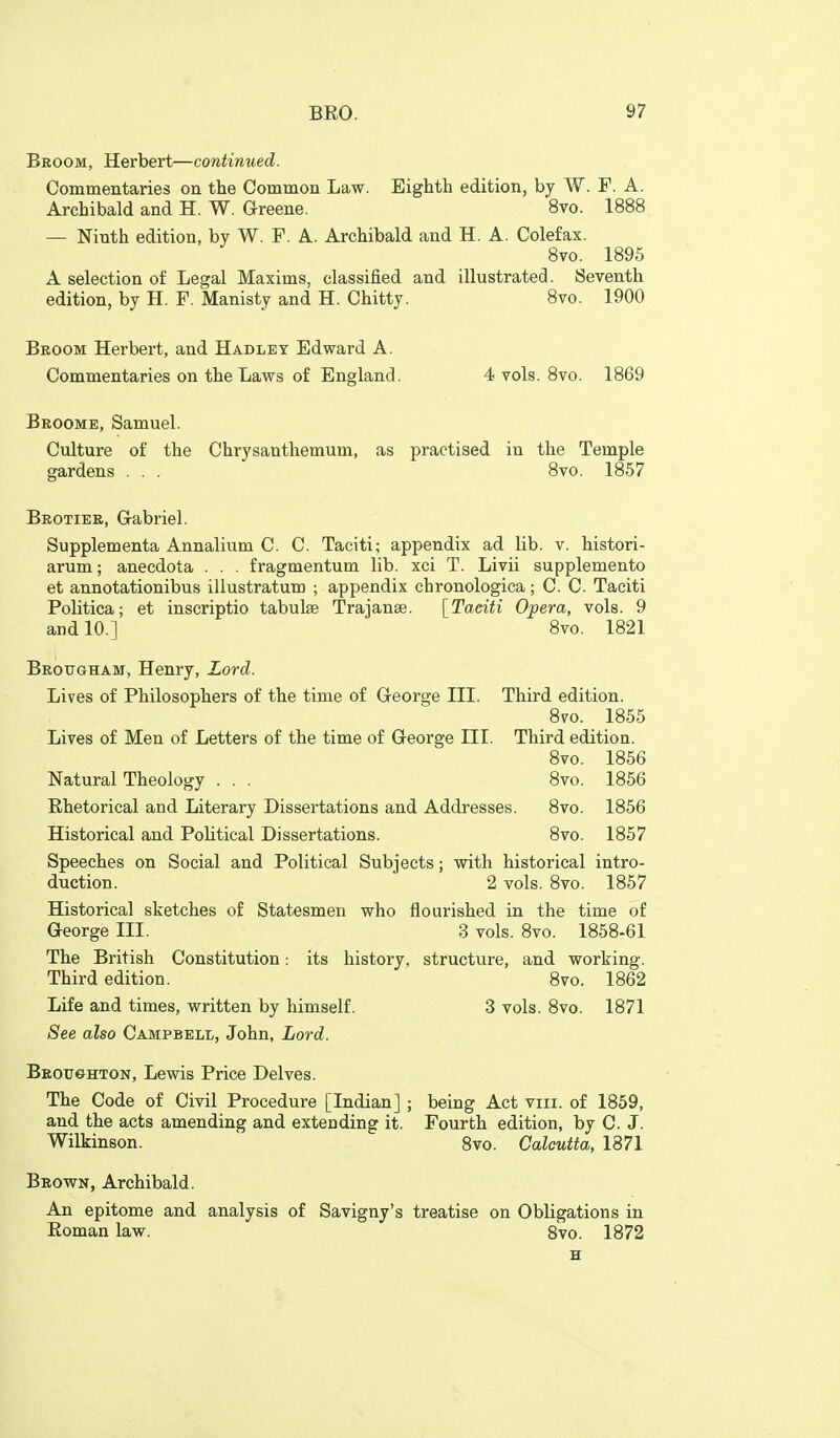 Broom, Herbert—continued. Commentaries on the Common Law. Eighth edition, by W. F. A. Archibald and H. W. Greene. 8vo. 1888 — Ninth edition, by W. F. A. Archibald and H. A. Colefax. 8vo. 1895 A selection of Legal Maxims, classified and illustrated. Seventh edition, by H. F. Manisty and H. Chitty. 8vo. 1900 Broom Herbert, and Hadley Edward A. Commentaries on the Laws of England. 4 vols. 8vo. 1869 Broome, Samuel. Culture of the Chrysanthemum, as practised in the Temple gardens . . . 8vo. 1857 Brotier, Gabriel. Supplementa Annalium C. C. Taeiti; appendix ad lib. v. histori- arum; anecdota . . . fragmentum lib. xci T. Livii supplemento et annotationibus illustratum ; appendix chronologica; C. C. Taciti Politica; et inscriptio tabulse Trajanse. [Taeiti Opera, vols. 9 and 10.] 8vo. 1821 Brougham, Henry, Lord. Lives of Philosophers of the time of George III. Third edition. 8vo. 1855 Lives of Men of Letters of the time of George III. Third edition. 8vo. 1856 Natural Theology . . . 8vo. 1856 Rhetorical and Literary Dissertations and Addresses. 8vo. 1856 Historical and Political Dissertations. 8vo. 1857 Speeches on Social and Political Subjects; with historical intro- duction. 2 vols. 8vo. 1857 Historical sketches of Statesmen who flourished in the time of George III. 3 vols. 8vo. 1858-61 The British Constitution: its history, structure, and working. Third edition. 8vo. 1862 Life and times, written by himself. 3 vols. 8vo. 1871 See also Campbell, John, Lord. Broitghton, Lewis Price Delves. The Code of Civil Procedure [Indian] ; being Act viii. of 1859, and the acts amending and extending it. Fourth edition, by C. J. Wilkinson. 8vo. Calcutta, 1871 Brown, Archibald. An epitome and analysis of Savigny's treatise on Obligations in Roman law. 8vo. 1872