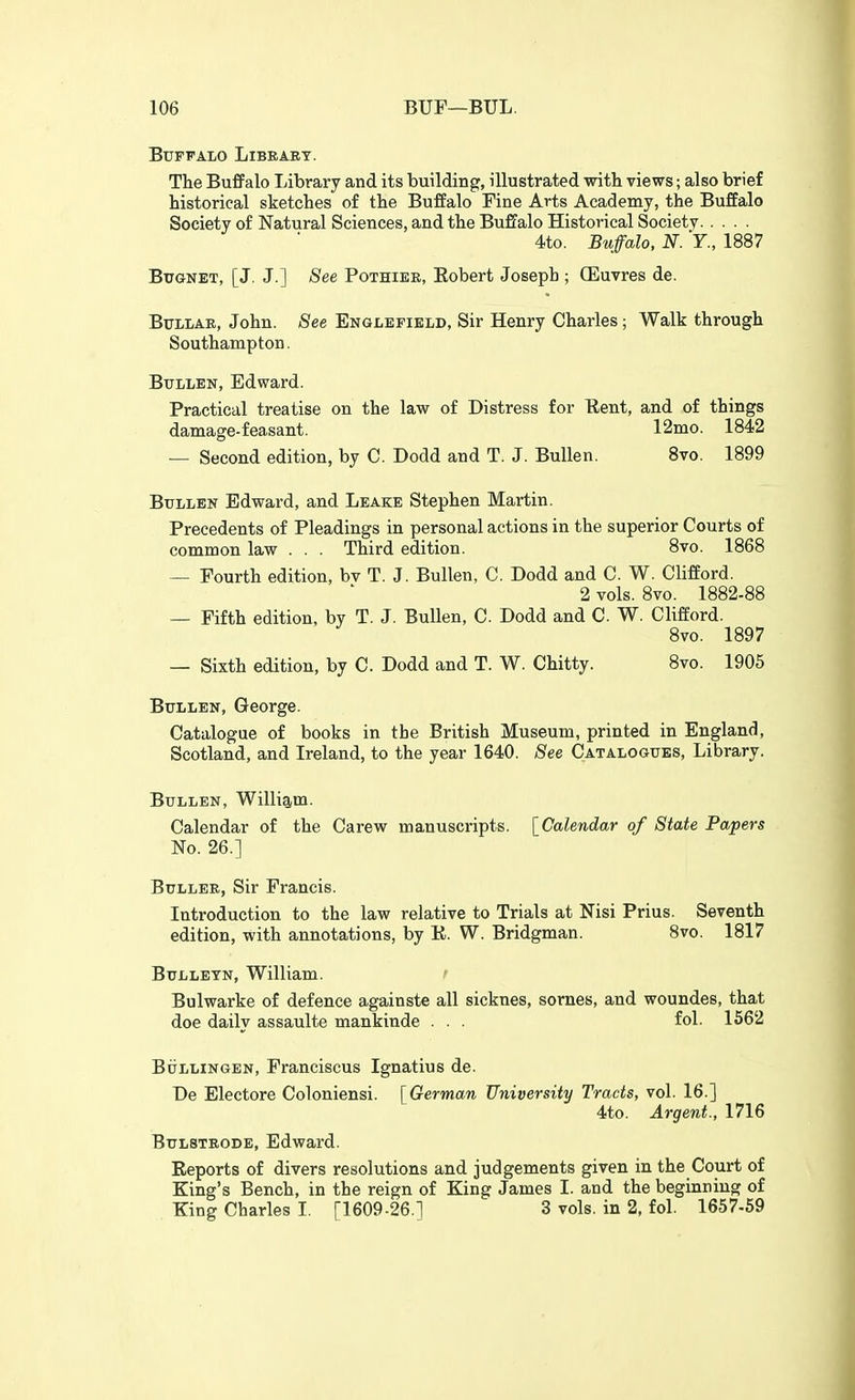 Buffalo Libeart. The Buffalo Library and its building, illustrated with views; also brief historical sketches of the Buffalo Fine Arts Academy, the Buffalo Society of Natural Sciences, and the Buffalo Historical Society 4to. Buffalo, N. Y., 1887 BxroNET, [J. J.] See Pothier, Eobert Joseph ; (Euvres de. Btolae, John. See Englepield, Sir Henry Charles; Walk through Southampton. BiTLLEN, Edward. Practical treatise on the law of Distress for Eent, and of things damage-feasant. 12mo. 1842 — Second edition, by C. Dodd and T. J. Bullen. 8vo. 1899 BuLLEN Edward, and Leake Stephen Martin. Precedents of Pleadings in personal actions in the superior Courts of common law . . . Third edition. 8vo. 1868 — Fourth edition, bv T. J. Bullen, C. Dodd and C. W. Clifford. 2 vols. 8vo. 1882-88 — Fifth edition, by T. J. Bullen, C. Dodd and C W. Clifford. 8vo. 1897 — Sixth edition, by C. Dodd and T. W. Chitty. 8vo. 1905 BtJLiiEN, George. Catalogue of books in the British Museum, printed in England, Scotland, and Ireland, to the year 1640. See Catalogues, Library. Bullen, William. Calendar of the Carew manuscripts. [Calendar of State Papers No. 26.] BuLLEE, Sir Francis. Introduction to the law relative to Trials at Nisi Prius. Seventh edition, with annotations, by E. W. Bridgman. 8vo. 1817 BuLLETN, William. Bulwarke of defence againste all sicknes, sornes, and woundes, that doe daily assaulte mankinde ... fol. 1562 BuLLiNGEN, Franciscus Ignatius de. De Electore Coloniensi. [German University Tracts, vol. 16.] 4to. Argent., 1716 BuLSTRODE, Edward. Eeports of divers resolutions and judgements given in the Court of King's Bench, in the reign of King James I. and the beginning of King Charles I. [1609-26.] 3 vols, in 2, fol. 1657-59