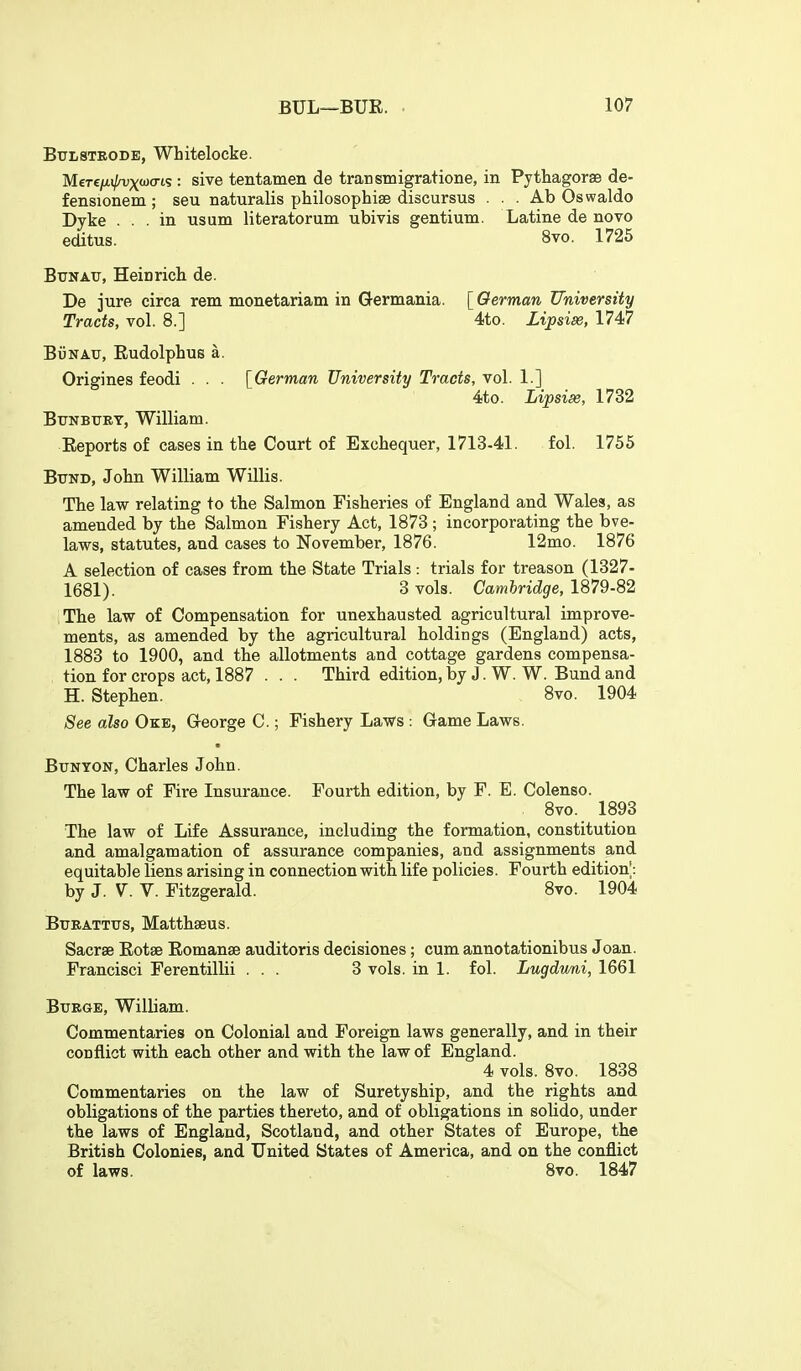 Btjlstrode, Whitelocke. M€Te//.i/a)xa)cris : sive tentatnen de transmigratione, in Pythagorse de- fensionem ; seu naturalis philosophise discursus . . . Ab Oswaldo Dyke ... in usum literatorum ubivis gentium. Latine de novo editus. 8vo. 1725 Bun ATT, Heinrich de. De jure circa rem monetariam in Germania. [ German University Tracts, vol. 8.] 4to. Lipsise, 1747 BijNAU, Eudolphus a. Origines feodi . . . [^German University Tracts, vol. 1.] 4to. Lipsise, 1732 BtTNBUET, William. Reports of cases in the Court of Exchequer, 1713-41. fol. 1755 Bund, John William Willis. The law relating to the Salmon Fisheries of England and Wales, as amended by the Salmon Fishery Act, 1873 ; incorporating the bve- laws, statutes, and cases to November, 1876. 12mo. 1876 A selection of cases from the State Trials: trials for treason (1327- 1681). 3 vols. Camtndgie, 1879-82 The law of Compensation for unexhausted agricultural improve- ments, as amended by the agricultural holdings (England) acts, 1883 to 1900, and the allotments and cottage gardens compensa- tion for crops act, 1887 . . . Third edition, by J. W. W. Bund and H. Stephen. 8vo. 1904 See also Oke, Greorge C.; Fishery Laws : Game Laws. BxJNYON, Charles John. The law of Fire Insurance. Fourth edition, by F. E. Colenso. 8vo. 1893 The law of Life Assurance, including the formation, constitution and amalgamation of assurance companies, and assignments and equitable liens arising in connection with life policies. Fourth edition^: by J. V. V. Fitzgerald. 8vo. 1904 BuRATTXTS, Matthseus. Sacrae Eotse Eomanse auditoris decisiones; cum annotationibus Joan. Francisci Ferentillii ... 3 vols, in 1. fol. Lugdwni, 1661 BuEGE, William. Commentaries on Colonial and Foreign laws generally, and in their conflict with each other and with the law of England. 4 vols. 8vo. 1838 Commentaries on the law of Suretyship, and the rights and obligations of the parties thereto, and of obligations in solido, under the laws of England, Scotland, and other States of Europe, the British Colonies, and United States of America, and on the conflict of laws. 8vo. 1847