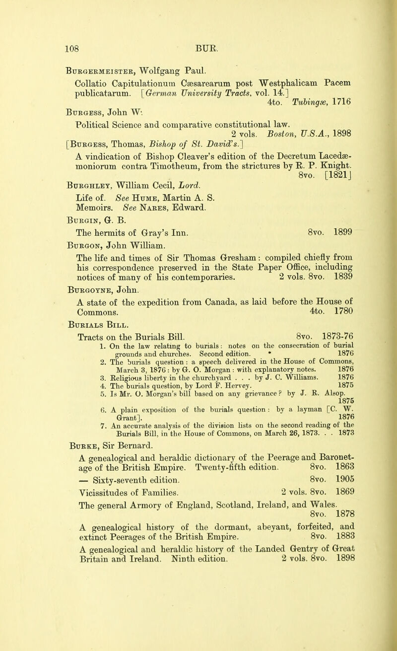 BURGEEMEISTEE, Wolfgailg Paul. Collatio Capitulationura Csesarearum post Westphalicam Pacem publicatarum. \^German University Tracts, vol. 14.] 4to. Tubing se, 1716 Burgess, John Political Science and comparative constitutional law. 2 vols. Boston, U.S.A., 1898 [Burgess, Thomas, Bishop of St. David's.} A vindication of Bishop Cleaver's edition of the Decretum Lacedse- moniorum contra Timotheum, from the strictures by E. P. Knight. 8vo. [1821J BuEGHLEY, William Cecil, Lord. Life of. See Hume, Martin A. S. Memoirs. See Naees, Edward. BUEGIN, G. B. The hermits of Gray's Inn. 8vo. 1899 BuEGON, John William. The life and times of Sir Thomas Gresham: compiled chiefly from his correspondence preserved in the State Paper Office, including notices of many of his contemporaries. 2 vols. 8vo. 1839 BuEGOYNE, John. A state of the expedition from Canada, as laid before the House of Commons. 4to. 1780 BuEiALS Bill. Tracts on the Burials Bill. 8vo. 1873-76 1. On the law relating to burials: notes on the consecration of burial grounds and churches. Second edition. * 1876 2. The burials question : a speech delivered in the House of Commons, March 3, 1876 : by G. O. Morgan : with explanatory notes. 1876 3. Eeligious liberty in the churchyard ... by J. C. Williams. 1876 4. The burials question, by Lord F. Hervey. 1875 5. Is Mr. O. Morgan's bill based on any grievance ? by J. E. Alsop. 1875 6. A plain exposition of the burials question : by a layman [C. W. Grant]. 1876 7. An accurate analysis of the division lists on the second reading of the Burials Bill, in the House of Commons, on March 26, 1873. . . 1873 BuEKE, Sir Bernard. A genealogical and heraldic dictionary of the Peerage and Baronet- age of the British Empire. Twenty-fifth edition. 8vo. 1863 — Sixty-seventh edition. 8vo. 1905 Vicissitudes of Families. 2 vols. 8vo. 1869 The general Armory of England, Scotland, Ireland, and Wales. 8vo. 1878 A genealogical history of the dormant, abeyant, forfeited, and extinct Peerages of the British Empire. 8vo. 1883 A genealogical and heraldic history of the Landed Gentry of Great Britain and Ireland. Ninth edition. 2 vols. 8vo. 1898