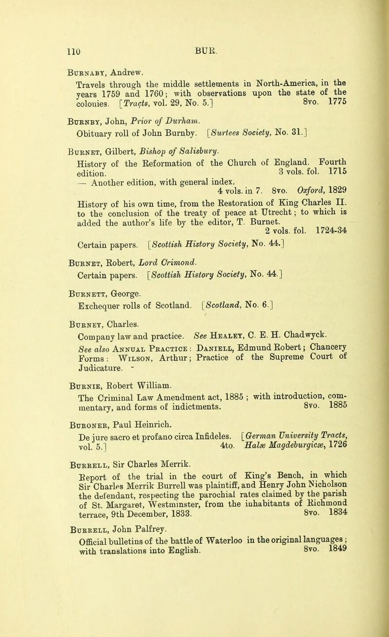 BtTRNABT, Andrew. Travels through the middle settlements in North-America, in the years 1769 and 1760; -with observations upon the state of the colonies. [Tracts, vol. 29, No. 5.] 8vo. 1775 Btjenby, John, Prior- of Durham. Obituary roll of John Burnby. [Surtees Society, No. 31.] Burnet, Gilbert, Bishop of Salisbury. History of the Reformation of the Church of England. Fourth edition. 3 vols. fol. 1715 — Another edition, with general index. 4 vols, in 7. 8vo. Oxford, 1829 History of his own time, from the Restoration of King Charles II. to the conclusion of the treaty of peace at Utrecht; to which is added the author's life by the editor, T. Burnet. 2 vols. fol. 1724-34 Certain papers. [Scottish History Society, No. 44.] BtTRNET, Robert, Lord Orimond. Certain papers. [Scottish History Society, No. 44.] Burnett, George. Exchequer rolls of Scotland. [Scotland, No. 6.] BuRNEY, Charles. Company law a,nd practice. See Healet, C. E. H. Chadwyck. See also Annual Practice : Daniell, Edmund Robert; Chancery Forms: Wilson, Arthur; Practice of the Supreme Court of Judicature. - BuRNiE, Robert William. The Criminal Law Amendment act, 1885 ; with introduction, com- mentary, and forms of indictments. 8vo. 1885 BuRONER, Paul Heinrich. De jure sacro et profane circa Infideles. [ German University Tracts, Yol. 5.] 4to. Halse Magdeburgicss, 1726 BuERELL, Sir Charles Merrik. Report of the trial in the court of King's Bench, in which Sir Charles Merrik Burrell was plaintiff, and Henry John Nicholson the defendant, respecting the parochial rates claimed by the parish of St. Margaret, Westminster, from the inhabitants of Richmond terrace, 9th December, 1833. 8vo. 1834 BuERELL, John Palfrey. Official bulletins of the battle of Waterloo in the original languages; with translations into EngUsh. 8vo. 1849