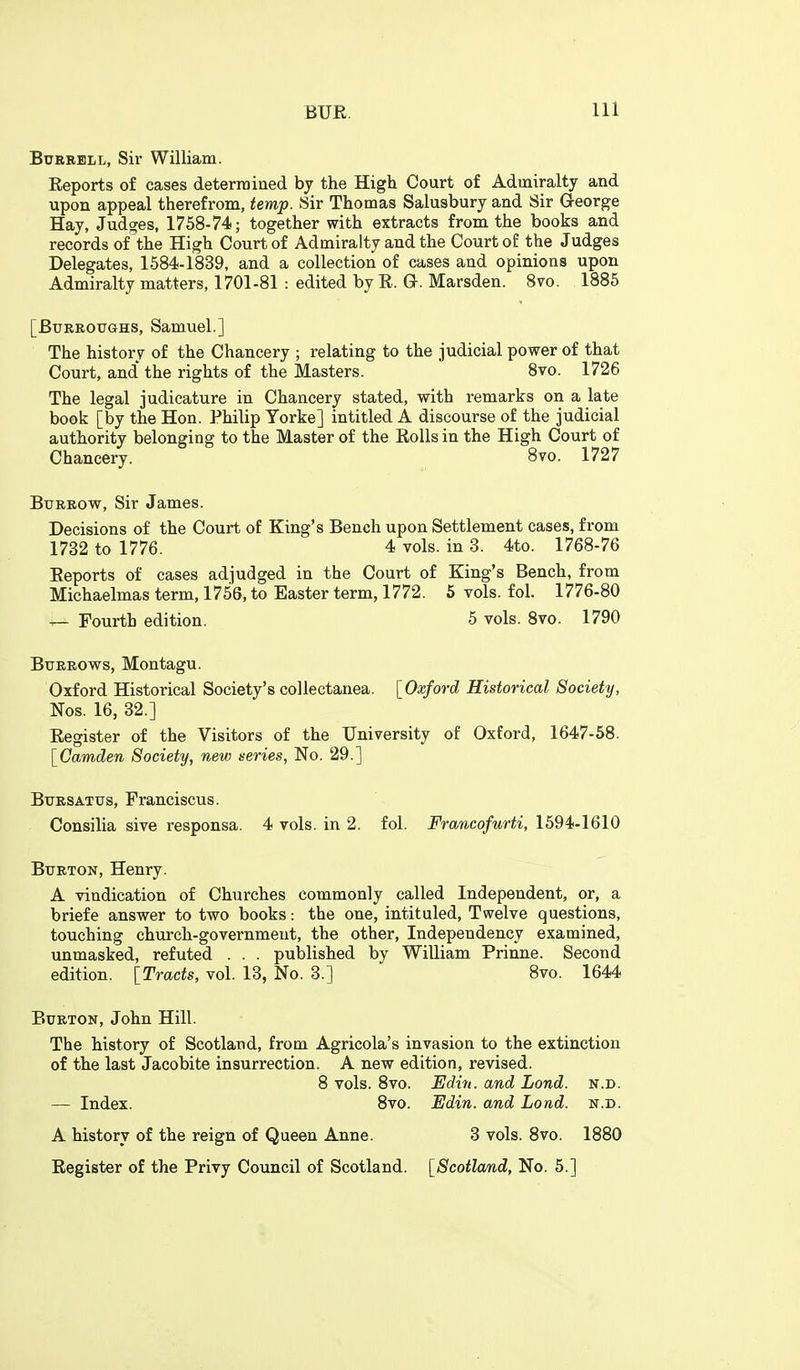 BuRBBLL, Sir William. Reports of cases deterrained by the High Court of Admiralty and upon appeal therefrom, temp. Sir Thomas Salusbury and Sir George Hay, Judges, 1758-74; together with extracts from the books and records of the High Court of Admiralty and the Court of the Judges Delegates, 1584-1839, and a collection of cases and opinions upon Admiralty matters, 1701-81 : edited by R. Q. Marsden. 8vo. 1885 [BuRROTTGHS, Samuel.] The history of the Chancery ; relating to the judicial power of that Court, and' the rights of the Masters. Bvo. 1726 The legal judicature in Chancery stated, with remarks on a late book [by the Hon. Philip Yorke] intitled A discourse of the judicial authority belonging to the Master of the Rolls in the High Court of Chancery. 8vo. 1727 BxTEROW, Sir James. Decisions of the Court of King's Bench upon Settlement cases, from Reports of cases adjudged in the Court of King's Bench, from Michaelmas term, 1756, to Easter term, 1772. 5 vols. fol. 1776-80 Burrows, Montagu. Oxford Historical Society's collectanea. [Oxford Historical Society, Nos. 16, 32.] Register of the Visitors of the University of Oxford, 1647-58. [Camden Society, new series, No. 29.] Buesatus, Franciscus. Consilia sive responsa. 4 vols, in 2. fol. Francofurti, 1594-1610 Burton, Henry. A vindication of Churches commonly called Independent, or, a briefe answer to two books: the one, intituled. Twelve questions, touching church-government, the other, Independency examined, unmasked, refuted . . . published by William Prinne. Second edition. [Tracts, vol. 13, No. 3.] 8vo. 1644 Burton, John Hill. The history of Scotland, from Agricola's invasion to the extinction of the last Jacobite insurrection. A new edition, revised. 1732 to 1776. 4 vols, in 3. 4to. 1768-76 ■r— Fourth edition. 5 vols. 8vo. 1790 — Index. 8 vols. 8vo. Edin. and Lond. n.d. 8vo. Edin. and Lond. n.d. A history of the reign of Queen Anne. Register of the Privy Council of Scotland. 3 vols. 8vo. 1880 [Scotlamd, No. 5.]