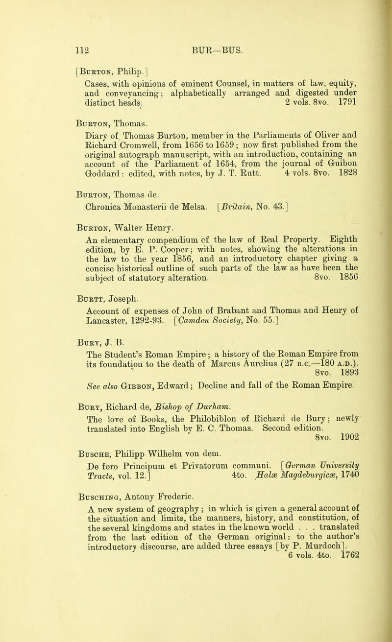 [BiTETON, Philip.] Cases, with opinions of eminent Counsel, in matters of law, equity, and conveyancing; alphabetically arranged and digested under distinct heads. 2 vols. 8vo. 1791 Burton, Thomas. Diary of Thomas Burton, member in the Parliaments of Oliver and Eichard Cromwell, from 1656 to 1659 ; now first published from the original autograph manuscript, with an introduction, containing an account of the Parliament of 1654, from the journal of Guibon Goddard: edited, with notes, by J. T. Rutt. 4 vols. 8vo. 1828 Burton, Thomas de. Chronica Monasterii de Melsa. [Britain, No. 43.] Burton, Walter Henry. An elementary compendium of the law of Eeal Property. Eighth edition, by E. P. Cooper; with notes, showing the alterations in the law to the year 1856, and an introductory chapter giving a concise historical outline of such parts of the law as have been the subject of statutory alteration. 8vo. 1856 BuRTT, Joseph. Account of expenses of John of Brabant and Thomas and Henry of Lancaster, 1292-93. [Camden Society, No. 55.] Burt, J. B. The Student's Eoman Empire; a history of the Eoman Empire from its foundation to the death of Marcus Aurelius (27 b.c.—180 a.d.). 8vo. 1893 See also Gibbon, Edward; Decline and fall of the Eoman Empire. Bury, Eichard de, Bishop of Durham. The love of Books, the Philobiblon of Eichard de Bury; newly translated into English by E. C. Thomas. Second edition. Bvo. 1902 BuscHE, Philipp Wilhelm von dem. De foro Principum et Privatorum communi. [German University Tracts, vol. 12.] 4to. Halae Magdeburgicse, 1740 BuscHiNG, Antony Frederic. A new system of geography; in which is given a general account of the situation and limits, the manners, history, and constitution, of the several kingdoms and states in the known world . . . translated from the last edition of the German original: to the author's introductory discourse, are added three essays [by P. Murdoch]. 6 vols. 4to. 1762