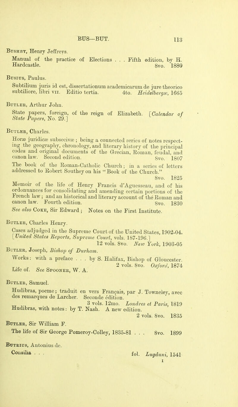 BtrsHBT, Henry Jeffreys. Manual of the practice of Elections . . . Fifth edition, by H. Hardcastle. 8vo. 1880 Btrsitrs, Paulus. Subtiliiim juris id est, dissertationum academicarum de jure theorico subtiliore, libri vii. Editio tertia. 4to. Heidelberg^, 1665 BuTLEE, Arthur John. State papers, foreign, of the reign of Elizabeth, fCalendar of State Papers, No. 29.] Butler, Charles. Horse juridicse subseciva3; being a connected series of notes respect- ing the geography, chronology, and literary history of the principal codes and original documents of the Grecian, Eoman, feudal, and canon law. Second edition. 8vo. 1807 The book of the Eoman-Catholic Church; in a series of letters addressed to Eobert Southeyon his Book of the Church. 8vo. 1825 Memoir of the life of Henry Francis d'Aguesseau, and of his ordonnances for consolidating and amending certain portions of the French law; and an historical and literary account of the Eoman and canon law. Fourth edition. 8vo. 1830 See also Coke, Sir Edward ; Notes on the First Institute. Butler, Charles Henry. Cases adjudged in the Supreme Court of the United States, 1902-04. [United States Reports, Supreme Court, vols. 187-196.] 12 vols. Svo. New York, 1903-05 Butler, Joseph, Bishop of Durham. Works: with a preface ... by S. Halifax, Bishop of Gloucester. ^ ^ 2 vols. Svo. Oxford, 1874 Lite of. See Spoonee, W. A. Butler, Samuel. Hudibras, poeme; traduit en vers Fran9ais, par J. Towneley, avec des remarques de Larcher. Seconde edition. 3 vols. 12mo. Londres et Paris, 1819 Hudibras, with notes : by T. Nash. A new edition. 2 vols. Svo. 1835 BtTTLEE, Sir William F. The life of Sir George Pomeroy-Colley, 1835-81 . . . Svo. 1899 Buteius, Antonius de. Coi^silia ... fol. Lugduni, 1541 I