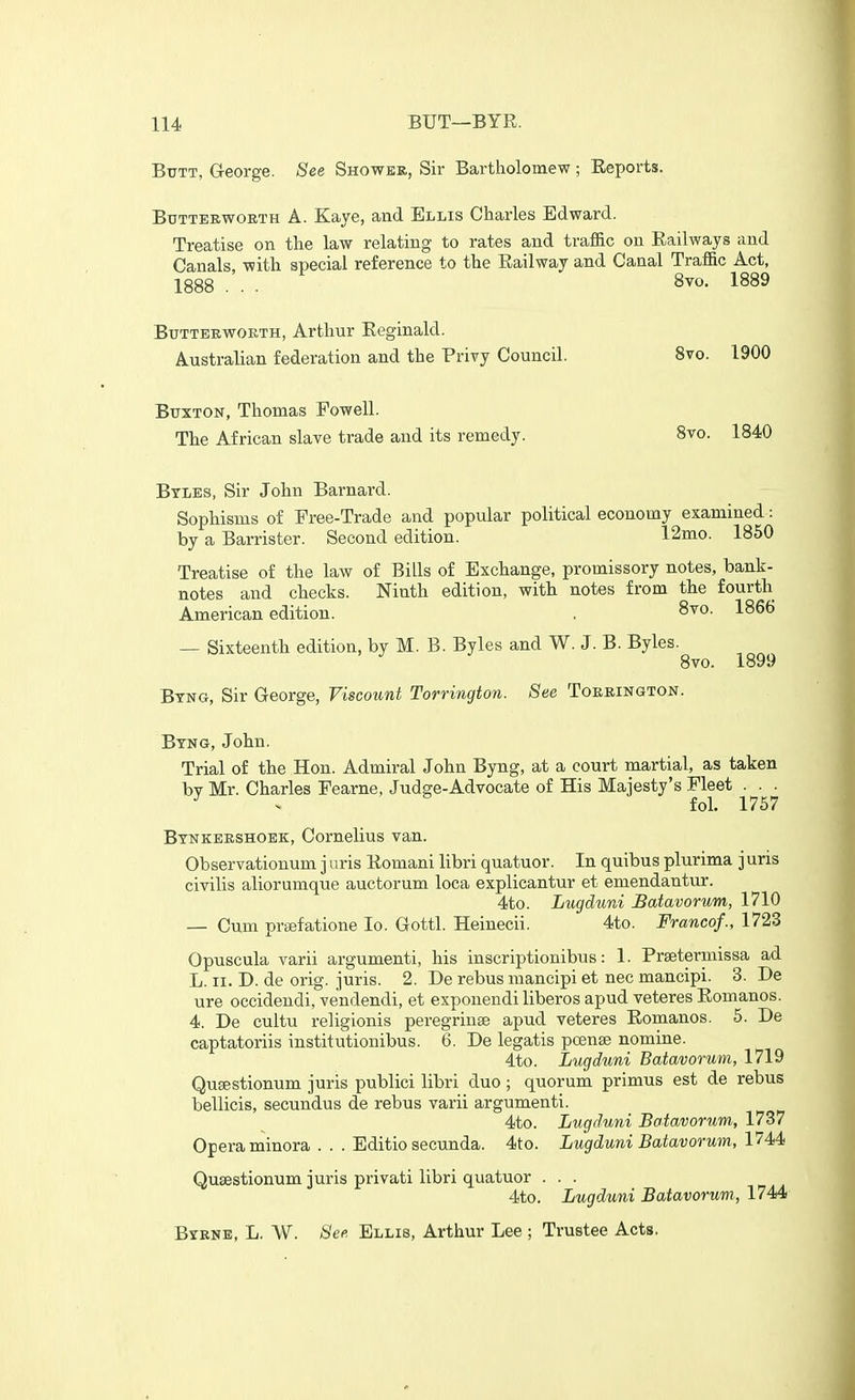 Btttt, George. See Shower, Sir Bartholomew ; Eeports. BxTTTERwoETH A. Kaye, and Ellis Charles Edward. Treatise on the law relating to rates and traffic on Railways and Canals, with special reference to the Railway and Canal Traffic Act, 1888 ... 8vo. 1889 Btjtteewoeth, Arthur Reginald. Australian federation and the Privy Council. 8vo. 1900 Buxton, Thomas Fowell. The African slave trade and its remedy. 8vo. 1840 Btles, Sir John Barnard. Sophisms of Free-Trade and popular political economy examined: by a Barrister. Second edition. 12mo. 1850 Treatise of the law of Bills of Exchange, promissory notes, bank- notes and checks. Ninth edition, with notes from the fourth American edition. , 8vo. 1866 — Sixteenth edition, by M. B. Byles and W. J. B. Byles. 8vo. 1899 Btng, Sir George, Viscount Torrington. See Tokrington. Btng, John. Trial of the Hon. Admiral John Byng, at a court martial, as taken bv Mr. Charles Fearne, Judge-Advocate of His Majesty's Fleet . . . ^ ^ fol. 1757 Btnkeeshoek, Cornelius van. Observationum j uris Romani libri quatuor. In quibus plurima j uris civilis aliorumque auctorum loca explicantur et emendantur. 4to. Lugduni Batavorum, 1710 — Cum prsefatione lo. Gottl. Heinecii. 4to. Franco/., 1723 Opuscula varii argumenti, his inscriptionibus: 1. Prsetermissa ad L. II. D. de orig. juris. 2. De rebus mancipi et nec mancipi. 3. De ure occidendi, vendendi, et expouendi liberos apud veteres Romanes. 4. De cultu religionis peregrinse apud veteres Romanos. 5. De captatoriis institutionibus. 6. De legatis poense nomine. 4to. Lugduni Batavorum, 1719 Qusestionum juris publici libri duo ; quorum primus est de rebus bellicis, secundus de rebus varii argumenti. 4to. Lugduni Batavorum, 1737 Opera minora ... Editio secunda. 4to. Lugduni Batavorum, l^M Qusestionum juris privati libri quatuor . . . 4to. Lugduni Batavorum, 1744 Btrne, L. VV. See Ellis, Arthur Lee ; Trustee Acts.