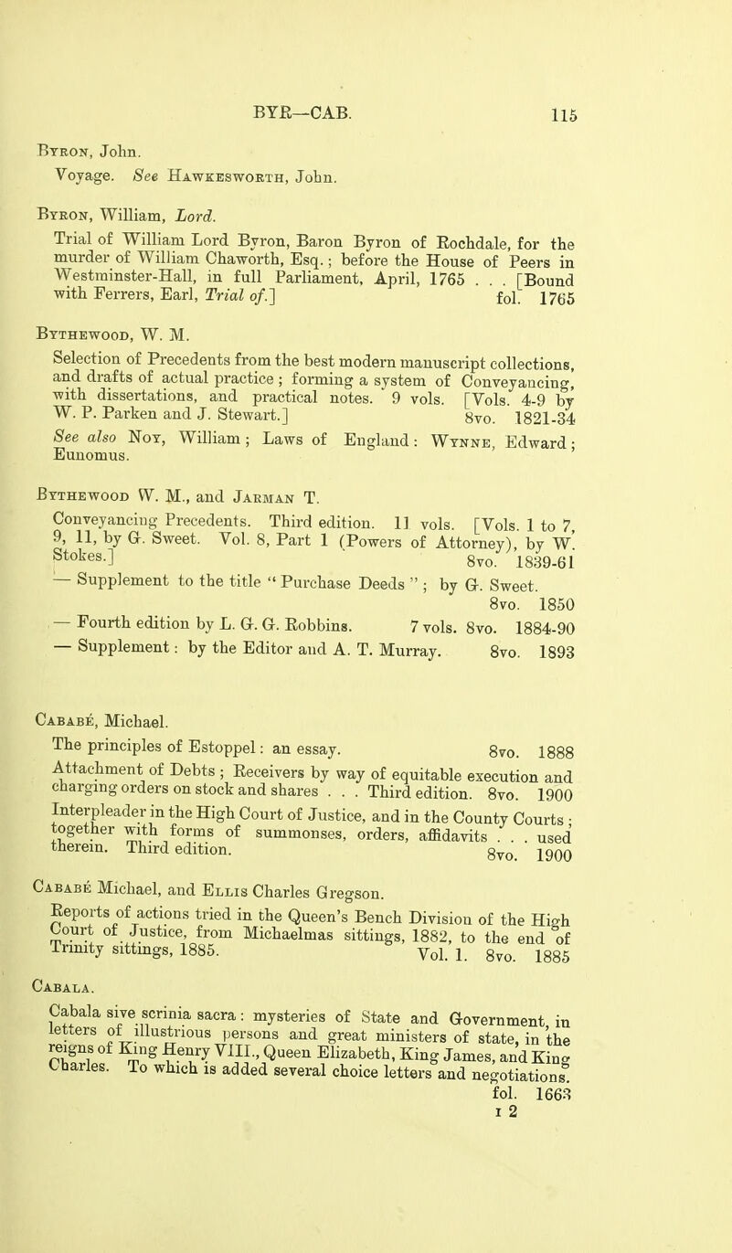 Byron, John. Voyage. See Hawkbsworth, John. Byeon, William, Lord. Trial of William Lord Byron, Baron Byron of Eochdale, for the murder of William Chaworth, Esq.; before the House of Peers in Westminster-Hall, in full Parliament, April, 1765 .. . [Bound with Ferrers, Earl, Trial of.] fol. 1765 Bythewood, W. M. Selection of Precedents from the best modern manuscript collections, and drafts of actual practice ; forming a system of Conveyancing] -with dissertations, and practical notes. ' 9 vols. [Vols. 4-9 by W. P. Parken and J. Stewart.] 8vo. 1821-34 See also Noy, William ; Laws of England: Wynne, Edward • Eunomus. ' ' Bythewood W. M., and Jarman T. Conveyancing Precedents. Third edition. 11 vols. [Vols. 1 to 7 9, 11, by a. Sweet. Vol. 8, Part 1 (Powers of Attorney), bv w' Stokes.] ■ 8vo. 1839-61 — Supplement to the title  Purchase Deeds  ; by G. Sweet. 8vo. 1850 — Fourth edition by L. G-. G. Eobbins. 7 vols. 8vo. 1884-90 — Supplement: by the Editor and A. T, Murray. 8vo. 1893 Cabab^, Michael. The principles of Estoppel: an essay. 8vo. 1888 Attachment of Debts ; Eeceivers by way of equitable execution and charging orders on stock and shares . . . Third edition. 8vo. 1900 Interpleader in the High Court of Justice, and in the County Courts ■ together with forms of summonses, orders, affidavits . . . used therein. Third edition. gvo. 1900 Cababe Michael, and Ellis Charles Gregson. Eeports of actions tried in the Queen's Bench Division of the High Court of Justice, from Michaelmas sittings, 1882, to the end of Trinity sittings, 1885. Vol. 1. 8vo. 1885 Cabala. Cabala sive scrinia sacra: mysteries of State and Government in letters of illustrious persons and great ministers of state, in the reigns of King Henry Vill., Queen Elizabeth, King James, and King Charles. To which is added several choice letters and negotiations! fol. 1663 1 2