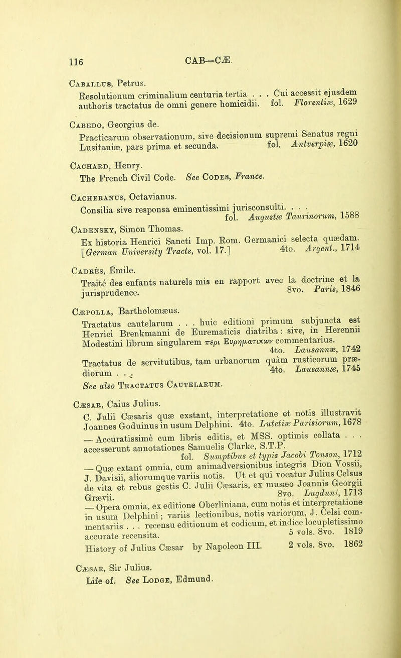 CAB—C^. Caballtjs, Petrus. Eesolutionum criminaliumcenturiatertia . . . Cui accessit ejusdem authoris tractatus de omni genere homicidu. fol. Florenhx, IbZ^ Cabedo, Georgius de. Practicarum observationum, sive decisionum supremi Senatus regm Lusitanise, pars prima et secunda. fol. Antverpix, 1620 Cachaed, Henry. The French Civil Code. See Codes, France. Cacheeanus, Octavianus. Consilia sive responsa eminentissimi jurisconsnlti. . . . fol. Augustse Taunnorum, 15»» Cadensky, Simon Thomas. Ex historia Henrici Sancti Imp. Eom. Germanici selecta qusedam. [German University Tracts, vol. 17.] 4to. Argent., 1714 Cadkes, ^mile. Traite des enfants naturels mis en rapport avec la doctrine et la jurisprudence. 8vo. Paris, 1846 C^ffiPOLLA, Bartholomseus. Tractatus cautelarum . . . huic editioui primum subjuncta est Henrici Brenkmanni de Eurematicis diatnba : sive, m Herennu Modestini librum singularem irspi Evprjjj^anytwv commentarius. 4to. Lausannse, 1742 Tractatus de servitutibus, tam urbanorum quam rusticorum prse- diorum ... Lausanne, 1745 See also Tractatus Cautelarum. C^sAR, Caius Julius. C Julii Csesaris quse exstant, interpretatione et notis illustravit Joannes Goduinus in usum Delphini. 4to. Lutetix Parisiorum, 1678 _ Accuratissime cum libris editis, et MSS. optimis coUata . . . accesserunt annotationes Samuelis Clarke, S.T.P. fol. SvAnptilus et typis Jacobi lonson, l/iZ — Qu£e extant omnia, cum animadversionibus integris Dion Vossii, J Davisii, aliorumquevariis notis. Ut et qui vocatur Julius Celsus de vita et rebus gestis C. Julii Csesaris, ex musseo Joannis Georgii (jrffivii Lugduni, 1713 — Opera omnia, ex editione Oberliniana, cum notis et interpretatione in usum Delphini; variis lectionibus, notis variorum, J. Celsi com- mentariis . . . recensu editionum et codicum, et mdice locupletissimo accurate recensita. ^ 8vo. 1819 History of Julius Csesar by Napoleon III. 2 vols. Svo. 1862 CaJSAE, Sir Julius. Life of. See Lodge, Edmund.