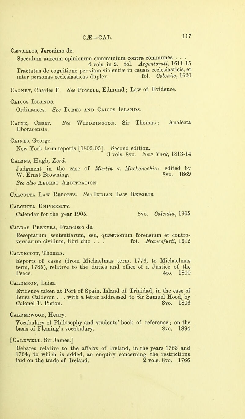 C^—CAL. CiETALLOs, Jeronimo de. Speculum aureum opinionum communium contra communes . . . 4 vols, in 2. fol. Argentorati, 1611-15 Tractatus de cognitione per viam violentise in causis ecclesiasticis, et inter personas ecclesiasticas duplex. fol. Colonic, 1620 Cagnet, Charles F. See Powell, Edmund; Law of Evidence. Caicos Islands. Ordinances. See Tcteks and Caicos Islands. Caine, Caesar. See Widdeington, Sir Thomas; Analecta Eboracensia. Caines, Greorge. New York term reports [1803-05], Second edition. 3 vols. 8vo. New York, 1813-14 Cairns, Hugh, Lord. Judgment in the case of Martin v. Mackonochie: edited by W. Ernst Browning. 8vo. 1869 See also Albeet Aebitration. Calcutta Law Eepoets. See Indian Law Eepoets. Calcutta TJniveesitt. Calendar for the year 1905. 8vo. Calcutta, 1905 Caldas Peeetea, Francisco de. Eeceptarum sententiarum, seu, qusestionum forensium et contro- versiarum civilium, libri duo . . . fol. Francofurti, 1612 Caldecott, Thomas. Reports of cases (from Michaelmas term, 1776, to Michaelmas term, 1785), relative to the duties and office of a Justice of the Peace. 4to. 1800 Caldeeon, Luisa. Evidence taken at Port of Spain, Island of Trinidad, in the case of Luisa Calderon . . . with a letter addressed to Sir Samuel Hood, by Colonel T. Picton. Bvo. 1806 Caldeewood, Henry. Vocabulary of Philosophy and students' book of reference; on the basis of Fleming's vocabulary. Bvo. 1894 [Caldwell, Sir James.] Debates relative to the affairs of Ireland, in the years 1763 and 1764; to which is added, an enquiry concerning the restrictions laid on the trade of Ireland, 2 vols. 8vo, 1766