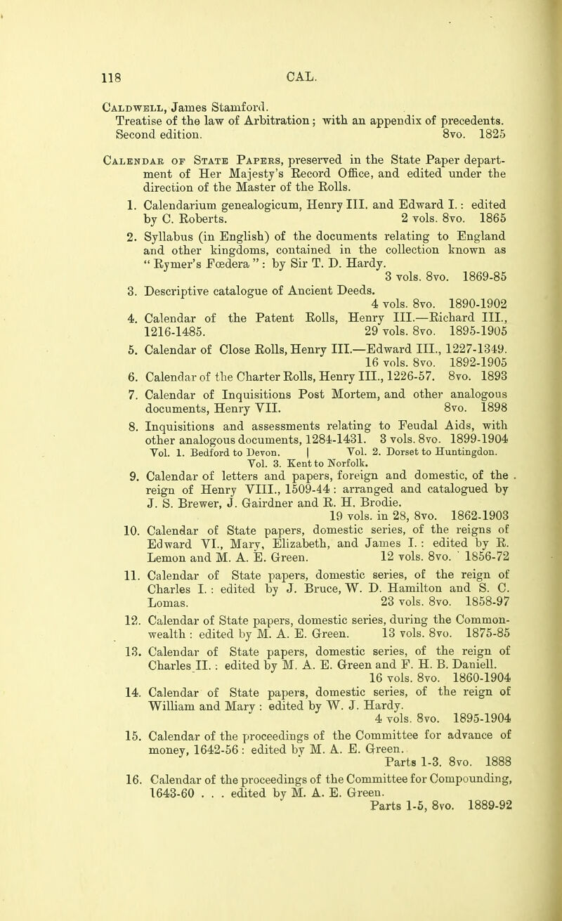 Caldwell, James Stamford. Treatise of the law of Arbitration; with an. appendix of precedents. Second edition. 8vo. 1825 Calendar of State Papers, preserved in the State Paper depart- ment of Her Majesty's Eecord OflB.ce, and edited under the direction of the Master of the EoUs. 1. Calendarium genealogicum, Henry III. and Edward I.: edited by C. Roberts. 2 vols. 8vo. 1865 2. Syllabus (in English) of the documents relating to England and other kingdoms, contained in the collection known as  Eymer's Ecedera  : by Sir T. D. Hardy. 3 vols. 8vo. 1869-85 3. Descriptive catalogue of Ancient Deeds. 4 vols. 8vo. 1890-1902 4. Calendar of the Patent Eolls, Henry III.—Eichard III., 1216-1485. 29 vols. 8vo. 1895-1905 6. Calendar of Close Eolls, Henry III.—Edward III., 1227-1349. 16 vols. 8vo. 1892-1905 6. Calendar of the Charter Eolls, Henry III., 1226-57. 8vo. 1893 7. Calendar of Inquisitions Post Mortem, and other analogous documents, Henry VII. 8vo. 1898 8. Inquisitions and assessments relating to Feudal Aids, with other analogous documents, 1284-1431. 3 vols. 8vo. 1899-1904 Vol. 1. Bedford to Devon. | Yol. 2. Dorset to Huntingdon. Vol. 3. Kent to Norfolk. 9. Calendar of letters and papers, foreign and domestic, of the . reign of Henry VIII., 1509-44 : arranged and catalogued by J. S. Brewer, J. Gairdner and E. H. Brodie. 19 vols, in 28, 8vo. 1862-1903 10. Calendar of State papers, domestic series, of the reigns of Edward VI., Mary, Elizabeth, and James I. : edited by E. Lemon and M. A. E. Green. 12 vols. 8vo. ' 1856-72 11. Calendar of State papers, domestic series, of the reign of Charles I. : edited by J. Bruce, W. D. Hamilton and S. C. Lomas. 23 vols. 8vo. 1858-97 12. Calendar of State papers, domestic series, during the Common- wealth : edited by M. A. E. Green. 13 vols. 8vo. 1875-85 13. Calendar of State papers, domestic series, of the reign of Charles II.: edited by M, A. E. Green and F. H. B. Daniell. 16 vols. 8vo. 1860-1904 14. Calendar of State papers, domestic series, of the reign of William and Mary : edited by W. J. Hardy. 4 vols. 8vo. 1895-1904 15. Calendar of the proceedings of the Committee for advance of money, 1642-56 : edited by M. A. E. Green. Parts 1-3. 8vo. 1888 16. Calendar of the proceedings of the Committee for Compounding, 1643-60 . . . edited by M. A. B. Green. Parts 1-6, Bvo. 1889-92