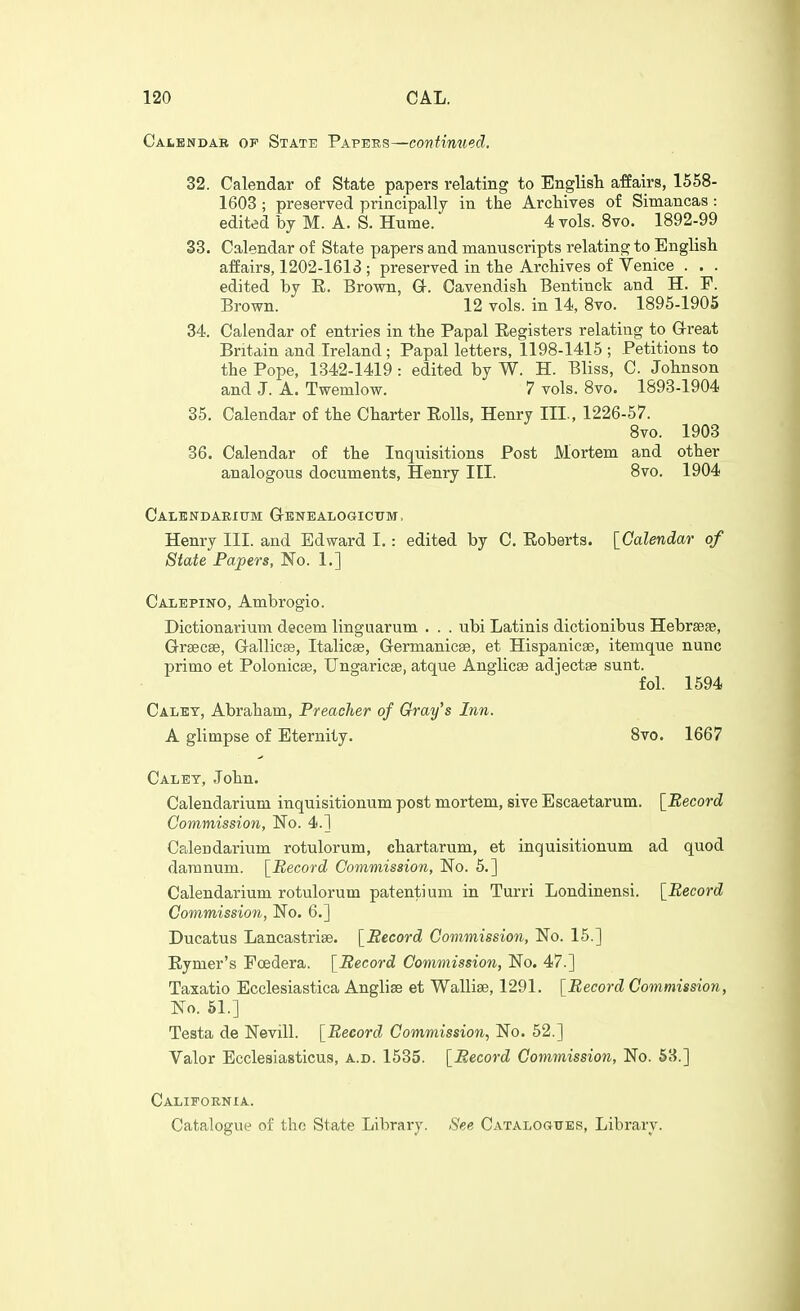 Calendar op State Papers—continued. 32. Calendar of State papers relating to Englist affairs, 1558- 1603 ; preserved principally in the Archives of Simancas : edited by M. A. S. Hume. 4 vols. 8vo. 1892-99 33. Calendar of State papers and manuscripts relating to English affairs, 1202-1613 ; preserved in the Archives of Venice . . . edited by E. Brown, Q-. Cavendish Bentinct and H. F. Brown. 12 vols, in 14, 8vo. 1895-1905 34. Calendar of entries in the Papal Eegisters relating to G-reat Britain and Ireland ; Papal letters, 1198-1415 ; Petitions to the Pope, 1342-1419: edited by W. H. Bliss, C. Johnson and J. A. Twemlow. 7 vols. 8vo. 1893-1904 35. Calendar of the Charter Rolls, Henry III., 1226-57. 8vo. 1903 36. Calendar of the Inquisitions Post Mortem and other analogous documents, Henry III. 8vo. 1904 Calkndaeium Genealogicttm. Henry III. and Edward I.: edited by C. Eoberts. [Calendar of State Papers, No. 1.] Calepino, Ambrogio. Dictionarium decern linguarum . . . ubi Latinis dictionibus Hebrseje, Greecse, Gallicse, Italicse, Germanicse, et Hispanicae, itemque nunc primo et Polonicse, TJngaricse, atque Anglicse adjectse sunt. fol. 1594 Caley, Abraham, Preacher of Gray's Inn. A glimpse of Eternity. Svo. 1667 Calet, John. Calendarium inquisitionum post mortem, sive Escaetarum. [Record Commission, No. 4.] Calendarium rotulorum, chartarum, et inquisitionum ad quod damnum. [Record Commission, No. 5.] Calendarium rotulorum patentium in Turri Londinensi. [Record Commission, No. 6.] Ducatus Lancastrise. [Record Commission, No. 15.] Eymer's Foedera. [Record Commission, No. 47.] Taxatio Ecclesiastica Anglise et Wallise, 1291. [Record Commission, No. 51.] Testa de Nevill. [Record Commission, No. 52.] Valor Ecclesiasticus, a.d. 1535. [Record Commission, No. 53.] California. Catalogue of the State Library. See Catalogtjer, Library.