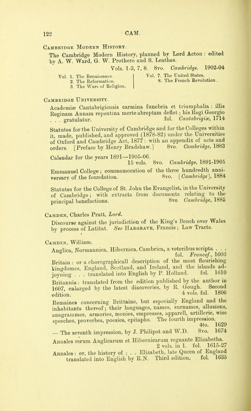 Cambridge Modeen Htstout. The Cambridge Modern History, planned by Lord Acton : edited by A. W. Ward, G. W. Prothero and S. Leathes. Vols. 1-3, 7, 8. 8vo. Cambridge. 1902-04 Vol. 1. The Eenaissance. 2. The Reformation. 3. The Wars of Religion. Vol, 7. The United States. 8. The French Eevolution . Cambridge University. Academise Cantabrigiensis carmina funebria et triumplialia : illis Eeginam Annam repentina merte abreptam deflet; bis Eegi Georgio aratulatur. fol. Cantabrigise, 1714 Statutes for the University of Cambridge and for the Colleges within it, made, published, and approved (1878-82) under the Universities of Oxford and Cambridge Act, 1877 : with an appendix of acts and orders. [Preface by Henry Bradshaw.] 8vo. Cambridge, 1883 Calendar for the years 1891—1905-06. 15 vols. 8vo. Cambridge, 1891-1905 Emmanuel College ; commemoration of the three hundredth anni- versary of the foundation. 8vo. [Cambridge], 1884 Statutes for the College of St. John theEvangelist^ in the University of Cambridge; with extracts from documents relating to the principal benefactions. 8vo Cambridge, 1885 Camden, Charles Pratt, Lord. Discourse against the jurisdiction of the King's Bench over Wales by process of Latitat. See Hargeave, Francis ; Law Tracts. Camden, William. Ano-lica JSTormannica, Hibernica, Cambrica, a veteribus scripta . . . ° ' fol. Francof., 1603 Britain : or a chorographicall description of the most flourishing kingdomes, England, Scotland, and Ireland, and the islands ad- joyning . . . translated into English by P. Holland. fol. 1610 Britannia : translated from the edition published by the author in 1607 enlarged by the latest discoveries, by E. Gough. Second edition. 4 vols. fol. 1806 Eemaines concerning Brittaine, but especially England and the inhabitants thereof; their languages, names, surnames, allusions, anagrammes, armories, monies, empresses, apparell, artillerie, wise speeches, proverbes, poesies, epitaphs. The fourth impression. 4to. 1629 — The seventh impression, by J. Philipot and W.D. 8vo. 1674 Annales rerum Anglicarum et Hibernicarum regnante Elizabetha. 2 vols, in 1. fol. 1615-27 Annales : or, the history of : . . Elizabeth, late Queen of England translated into English by E.N. Third edition. fol. 1635