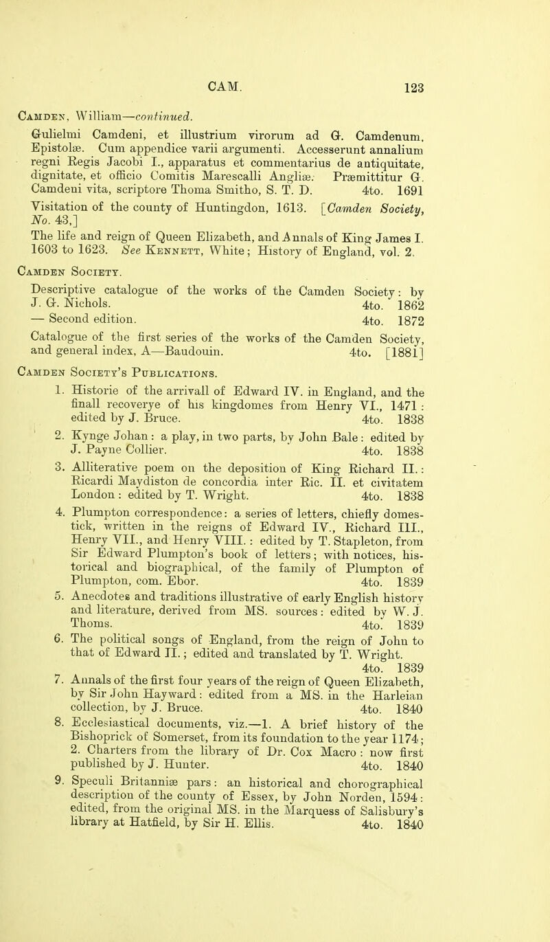 Camden, William—continued. G-ulielmi Camdeni, et illustrium virortiin ad G. Camdenum. Epistolse. Cum appendice varii argumenti. Accesserunt annalium regni Eegis Jacobi I., apparatus et commentarius de antiquitate, dignitate, et officio Comitis Marescalli Anglise; Prsemittitur G. Camdeni vita, seriptore Thoma Smitho, S. T. D. 4to. 1691 Visitation of the county of Huntingdon, 1613. [Camden Society, No. 43,]  The life and reign of Queen Elizabeth, and Annals of King James I. 1603 to 1623. See Kennett, White; History of England, vol. 2. Camden Society. Descriptive catalogue of the works of the Camden Society: by J. G. Nichols. 4to. 1862 — Second edition. 4to. 1872 Catalogue of the first series of the works of the Camden Society, and general index, A—Baudouin. 4to. [1881] Camden Society's Publications. 1. Historie of the arrivall of Edward IV. in England, and the finall recoverye of his kingdomes from Henry VI., 1471 : edited by J. Bruce. 4to. 1838 2. Kynge Johan : a play, in two parts, by John Bale : edited by J. Payne Collier.  4to. 1838 3. Alliterative poem on the deposition of King Richard II.: Eicardi Maydiston de concordia inter Eic. II. et civitatem London : edited by T. Wright. 4to. 1838 4. Plumpton correspondence: a series of letters, chiefly domes- tick, written in the reigns of Edward IV., Eichard III., Henry VII., and Henry VIII. : edited by T. Stapleton, from Sir Edward Plumpton's book of letters; with notices, his- torical and biographical, of the family of Plumpton of Plumpton, com. Ebor. 4to. 1839 5. Anecdotes and traditions illustrative of early English history and literature, derived from MS. sources: edited bv W. J. Thoms. 4to^ 1839 6. The political songs of England, from the reign of John to that of Edward II.; edited and translated by T. Wright. 4to. 1839 7. Annals of the first four years of the reign of Queen Elizabeth, by Sir John Hayward: edited from a MS. in the Harleian collection, by J. Bruce. 4to. 1840 8. Ecclesiastical documents, viz.—1. A brief history of the Bishoprick of Somerset, from its foundation to the year 1174; 2. Charters from the library of Dr. Cox Macro : now first published by J. Hunter. 4to. 1840 9. Speculi Britannige pars: an historical and chorographical description of the county of Essex, by John Norden, 1594: edited, from the original MS. in the Marquess of Salisbury's library at Hatfield, by Sir H. Ellis. 4to. 1840