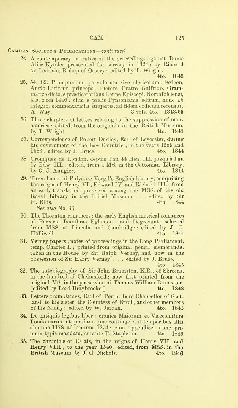 Camden Society's Pctblications—continued. 24. A contemporary narrative of the proceedings against Dame Alice Kyteler, prosecuted for sorcery in 1324; by Eichard de Ledrede, Bishop of Ossory: edited by T. Wright. 4to. 1843 25. 54, 89. Promptorium parvulorum sive clericorum: lexicon, Anglo-Latinum princeps; auctore Fratre Galfrido, G-ram- matico dicto, e prsedicatoribus Lenne Episcopi, Northfolciensi, A.D. circa 1440 : olim e prelis Pynsonianis editum, nunc ab integro, commentariolis subjectis, ad fidem codicum I'ecensuit A. Way. 3 vols. 4to. 1843-65 26. Three chapters of letters relating to the suppression of mon- asteries : edited, from the originals in the British Museum, by T. Wright. 4to. 1843 27. Correspondence of Robert Dudley, Earl of Leycester, during his government of the Low Countries, in the vears 1585 and 1586: edited by J. Bruce.  4to. 1844 28. Croniques de London, depuis Fan 44 Hen. III. jusqu'a I'an 17 Edw. III.: edited, from a MS. in the Cottonian Library, by G-. J. Aungier. 4to. 1844 29. Three books of Polydore Vergil's English history, comprising ; the reigns of Henry VI., Edward IV. and Eichard III.; from an early translation, preserved among the MSS. of the old Eoyal Library in the British Museum . . . edited by Sir H.Ellis. 4to. 1844 See also No. 36. 30. The Thornton romances : the early English metrical romances of Perceval, Isumbras, Eglamour, and Degrevant: selected from MSS. at Lincoln and Cambridge: edited by J. O. Halliwell. 4to. 1844 31. Verney papers ; notes of proceedings in the Long Parliament, temp. Charles I. ; printed from original pencil memoranda, taken in the House by Sir Ralph Verney, and now in the possession of Sir Harry Verney . . . edited by J. Bruce. 4to. 1845 32. The autobiography of Sir John Bramston, K.B., of Skreens, in the hundred of Chelmsford; now first printed from the original MS. in the possession of Thomas William Bramston: [edited by Lord Braybrooke.] 4to. 1848 33. Letters from James, Earl of Perth, Lord Chancellor of Scot- land, to his sister, the Countess of ErroU, and other members of his family : edited by W. Jerdan. 4to. 1845 34. De antiquis legibus liber : cronica Maiorum et Vicecomitum Londoniarum et qusedam, quae contingebant temporibus illis ab anno 1178 ad annum 1274; cum appendice: nunc pri- mum typis mandata, curante T. Stapleton. 4to. 1846 35. The chronicle of Calais, in the reigns of Henry VII. and Henry VIII., to the year 1540: edited, from MSS. in the British Museum, bv J. Q-, Nichols. 4to. 1846