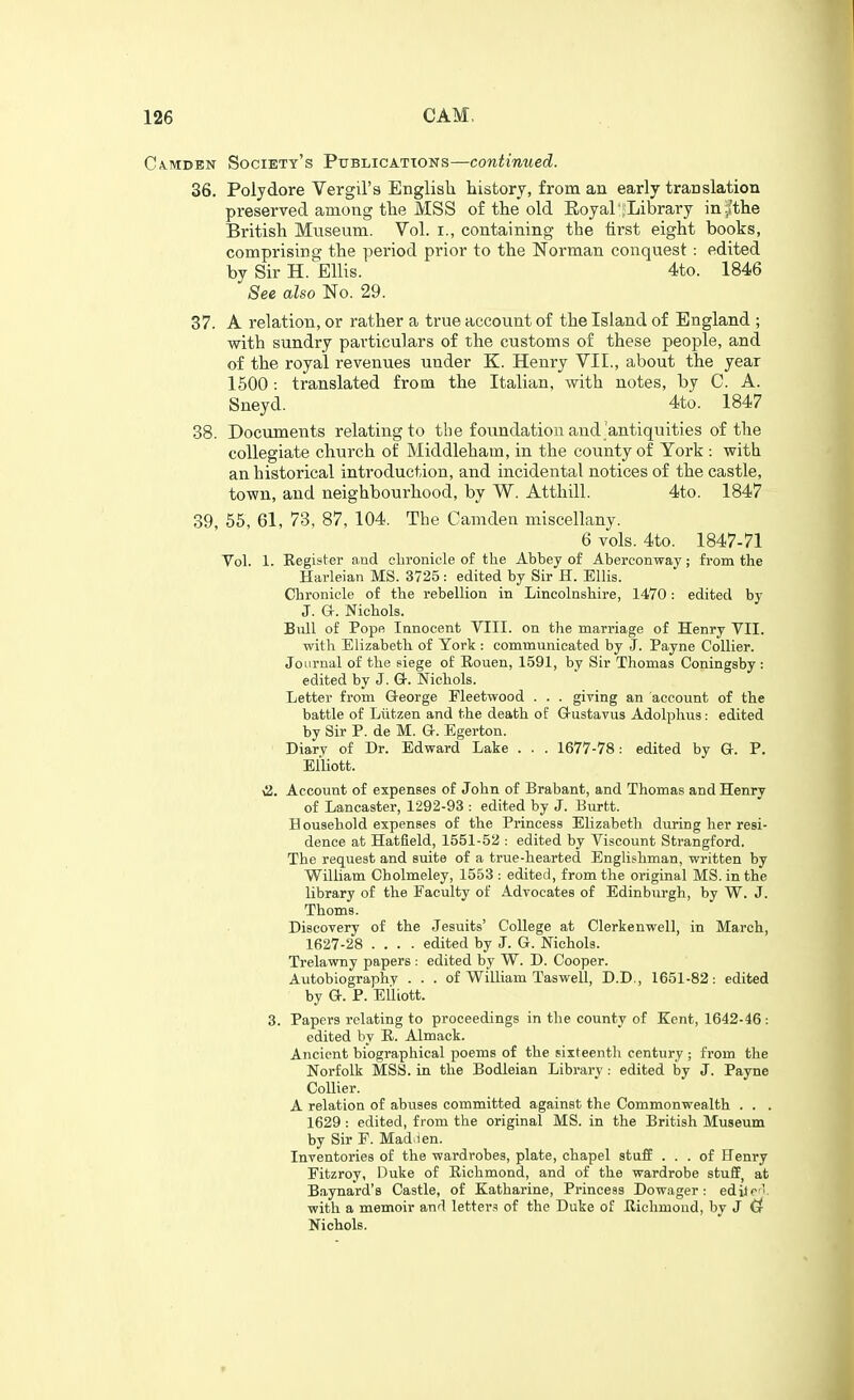CA.MDEN Society's Publications—contimied. 36. Polydore Vergil's English, history, from an early translation preserved among the MSS of the old Eoyal : Library inri'the British Museum. Vol. i., containing the first eight books, comprising the period prior to the Norman conquest : edited by Sir H.^EUis. 4to. 1846 See also No. 29. 37. A relation, or rather a true account of the Island of England ; with sundry particulars of the customs of these people, and of the royal revenues under K. Henry VII., about the year 1500: translated from the Italian, with notes, by C. A. Sneyd. 4to. 1847 38. Documents relating to the foundation and antiquities of the collegiate church of Middleham, in the county of York : with an historical introduction, and incidental notices of the castle, town, and neighbourhood, by W. Atthill. 4to. 1847 39. 55, 61, 73, 87, 104. The Camden miscellany. 6 vols. 4to. 1847-71 Vol. 1. Register and chronicle of the Abbey of Aberconway; from the Harleian MS. 3725: edited by Sir H. Ellis. Chronicle of the rebellion in Lincolnshire, 1470: edited by J. a. Nichols. Bull of Pope Innocent VIII. on the marriage of Henry VII. with Elizabeth of York : communicated by J. Payne Collier. Journal of the siege of Eouen, 1591, by Sir Thomas Coningsby : edited by J. G-. Nichols. Letter from Q-eorge Fleetwood . . . giving an account of the battle of Liitzen and the death of G-ustavus Adolphus: edited by Sir P. de M. G. Egerton. Diarv of Dr. Edward Lake . . . 1677-78: edited by G. P. Elliott. \i. Account of expenses of John of Brabant, and Thomas and Henry of Lancaster, 1292-93 : edited by J. Burtt. Household expenses of the Princess Elizabeth during her resi- dence at Hatfield, 1551-52 : edited by Viscount Strangford. The request and suite of a true-hearted Englishman, written by William Cholmeley, 1553 : edited, from the original MS. in the library of the Faculty of Advocates of Edinburgh, by W. J. Thorns. Discovery of the Jesuits' College at Clerkenwell, in March, 1627-28 .... edited by J. G. Nichols. Trelawny papers : edited by W. D. Cooper. Aiitobiographv . . . of William Taswell, D.D., 1651-82: edited by G. P. Elliott. 3. Papers relating to proceedings in the county of Kent, 1642-46 : edited by K. Almack. Ancient biographical poems of the sixteenth century ; from the Norfolk MSS. in the Bodleian Library : edited by J. Payne Collier. A relation of abuses committed against the Commonwealth . . . 1629 : edited, from the original MS. in the British Museum by Sir F. Mad.ien. Inventories of the wardrobes, plate, chapel stufp ... of Henry Fitzroy, Duke of Eichmond, and of the wardrobe stufEj at Baynard's Castle, of Katharine, Princess Dowager: edilc-l. with a memoir and letter.^! of the Duke of Eichmond, by J Cf Nichols.