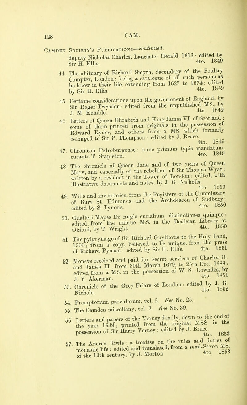 Camden Society's Publications—conWntie(^. deputy Nicholas Charles, Lancaster Herald, 1613 : edited by Sir H Ellis. 4to. 1849 44 The obituary of Eichard Smyth, Secondary of the Poultry Compter, London: being a catalogue of all such persons as he knew in their life, extending from 1627 to 1674: edited bySirH.ElHs. 4to. 1849 45. Certaine considerations upon the government of England, by Sir Eoger Twysden: edited from the unpubhshed MS., by J.M. Eemble. 4to. 1849 46 Letters of Queen Elizabeth and King James VI. of Scotland; some of them printed from originals in the possession ot Edward Eyder, and others from a MS. which formerly belonged to Sir P. Thompson: edited by J. Bruce 4to. io4!y 47 Chronicon Petroburgense: nunc primum typis mandatum, curante T. Stapleton. 4to. i»49 48. The chronicle of Queen Jane and of two years of Queen Mary, and especially of the rebellion of Sir Thomas Wyat; written by a resident in the Tower of London: edited, with illustrative documents and notes, by J. G. NichoUs 4to. looU 49 Wills and inventories, from the Eegisters of the Commissary of Bury St. Edmunds and the Archdeacon of »udbury: edited by S.Tynims. 4to. 1850 50 Gualteri Mapes De nugis curialium, distinctiones quinque. ■ edited, from the unique MS. in the Bodleian library at Oxford, by T. Wright. 4to. 1850 51 The pylgrymage of Sir Eichard Guylforde to the Holy Land, ■ 1506 ; from a copy, believed to be unique, from the press of Eichard Pynson: edited by Sir H. Ellis. 4to. 1851 52 Moneys received and paid for secret services of Charles II. and James II., from 30th March 1679, to 25th Dec. Ib88: Sited f m a MS. in the possession of W. S. Lowndes,^by J. Y. Akermau. * ^' 58. Chronicle of the Grey Friars of London: edited^ by J^^GL Nichols. 54. Promptorium parvulorum, vol. 2. See No. 25. 55. The Camden miscellany, vol. 2. See No. 39. 56. Letters and papers of the Verney family, .d<>7/^J^^ ^^^^^^ the year 1639; printed from the original MSS. m the possession of Sir Harry Verney: edited by J. Bruce.^ ^^^^ 57. The Ancren Eiwle: a treatise on the rules ^^1^^^ monastic life : edited and translated, from a semi-Saxon m of the 13th century, by J. Morton. 4to. ib5d