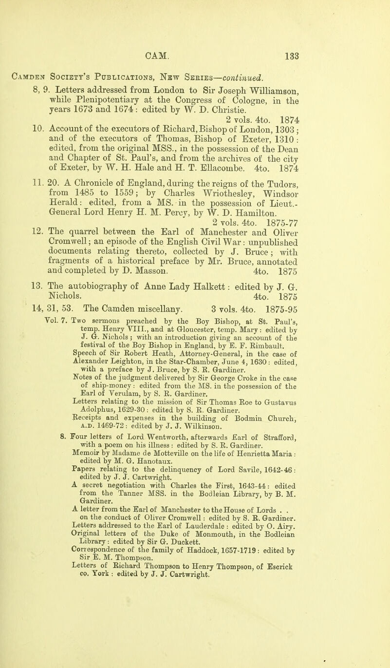 Camden Society's Pctblications, New Seeies—continued. 8, 9. Letters addressed from London to Sir Joseph Williamson, while Plenipotentiary at the Congress of Cologne, in the years 1673 and 1674 : edited by W. D. Christie. 2 vols. 4to. 1874 10. Account of the executors of Eichard, Bishop of London, 1303; and of the executors of Thomas, Bishop of Exeter, 1310: edited, from the original MSS., in the possession of the Dean and Chapter of St. Paul's, and from the archives of the city of Exeter, by W. H. Hale and H. T. EUacombe. 4to. 1874 11. 20. A Chronicle of England, during the reigns of the Tudors, from 1485 to 1559; by Charles Wriothesley, Windsor Herald: edited, from a MS. in the possession of Lieut.- General Lord Henry H. M. Percy, by W. D. Hamilton. 2 vols. 4to. 1875-77 12. The quarrel between the Earl of Manchester and Oliver Cromwell; an episode of the English Civil War: unpublished documents relating thereto, collected by J. Bruce; with fragments of a historical preface by Mr. Bruce, annotated and completed by D. Masson. 4to. 1875 13. The autobiography of Anne Lady Halkett: edited by J. G. Nichols. 4to. 1875 14. 31, 53. The Camden miscellany. 3 vols. 4to. 1875-95 Vol. 7. Two sermons preached by the Boy Bishop, at St. Paul's, temp. Henry VIII., and at Gloucester, temp. Mary: edited by J. Gr. Nichols; with an introduction giving an account of the festival of the Boy Bishop in England, by E. F. Eimbault. Speech of Sir Eobert Heath, Attorney-General, in the case of Alexander Leighton, in the Star-Chamber, June 4, 1630 : edited, with a preface by J. Bruce, by S. K. Gardiner. Notes of the judgment delivered by Sir George Croke in the case of ship-money : edited from the MS. in the possession of the Earl of Verulam, by S. E. Gardiner. Letters relating to the mission of Sir Thomas Eoe to Gustavus Adolphus, 1629-30 : edited by S. E. Gardiner. Eeceipts and expenses in the building of Bodmin Church, A.D. 1469-72 : edited by J. J. Wilkinson. 8. Four letters of Lord Wentworth, afterwards Earl of Strafford, with a poem on his illness : edited by S. E. Gardiner. Memoir by Madame de Motteville on the life of Henrietta Maria : edited by M. G. Hanotaux. Papers relating to the delinquency of Lord SavUe, 1642-46: edited by J. J. Cartwright. A secret negotiation with Charles the First, 1643-44: edited from the Tanner MSS. in the Bodleian Library, by B. M. Gardiner. A letter from the Earl of Manchester to the House of Lords . . on the conduct of Oliver Cromwell: edited by S. E. Gardiner. Letters addressed to the Earl of Lauderdale : edited by O. Airy. Original letters of the Duke of Monmouth, in the Bodleian Library : edited by Sir G. Duckett. Correspondence of the family of Haddock, 1657-1719: edited by Sir E. M. Thompson. Letters of Eichard Thompson to Henry Thompson, of Escrick CO. York : edited by J. J. Cartwright.