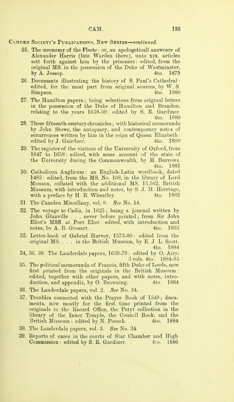 Camden Society's Publications, New Series—continued. 25. The oeconomy of the Fleete : or, an apologeticall answeare of Alexander Harris (late Warden there), tinto xix. articles sett forth against him by the prisoners: edited, from the original MS. in the possession of the Duke of Westminster, by A. Jessop. 4.to. 1879 26. Documents illustrating the history of S. Paul's Cathedral : edited, for the most part from original sources, by W. S. Simpson. 4to. 1880 27. The Hamilton papers ; being selections from original letters in the possession of the Duke of Hamilton and Brandon, relating to the years 1638-50: edited by S. R. Grardiner. 4to. 1880 28. Three fifteenth-century chronicles ; with historical memoranda by John Stowe, the antiquary, and contemporary notes of occurrences written by him in the reign of Queen Elizabeth : edited by J. Gairdner. 4to. 1880 29. The register of the visitors of the University of Oxford, from 1647 to 1658: edited, with some account of the state of the University during the Commonwealth, by M. Burrows. 4to. 1881 30. Catholicon Anglicum: an English-Latin wordbook, dated 1483: edited, from the MS. No. 168, in the library of Lord Monson, collated with the additional MS. 15,562, British Museum, with introduction and notes, by S. J. H. Herrtage, with a preface by H. B. Wheatley. 4to. 1882 31. The Camden Miscellany, vol. 8. See No. 14. 32. The voyage to Cadiz, in 1625 ; being a journal written by John Glanville . . . never before printed; from Sir John Eliot's MSS. at Port Eliot: edited, with introduction and notes, by A. B. Grosart. 4to. 1833 33. Letter-book of Gabriel Harvey, 1573-80: edited from the original MS. ... in the British Museum, by E. J. L. Scott. 4to. 1884 34. 36, 38. The Lauderdale papers, 1639-79 : edited by O. Airyv 3 vols. 4to. 1884-85 35. The political memoranda of Francis, fifth Duke of Leeds, now first printed from the originals in the British Museum : edited, together with other papers, and with notes, intro- duction, and appendix, by O. Browning. 4to. 1884 36. The Lauderdale papers, vol. 2. See No. 34. 37. Troubles connected with the Prayer Book of 1549; docu- ments, now mostly for the first time printed from the originals in the Eecord Ofiice, the Petyt collection in the library of the Inner Temple, the Council Book, and the British Museum: edited by N. Pocock. 4to. 1884 38. The Lauderdale papers, vol. 3. See No. 34. 39. Eeports of cases in the courts of Star Chamber and High Commission : edited by S. E. Gardiner. 4to. 1886