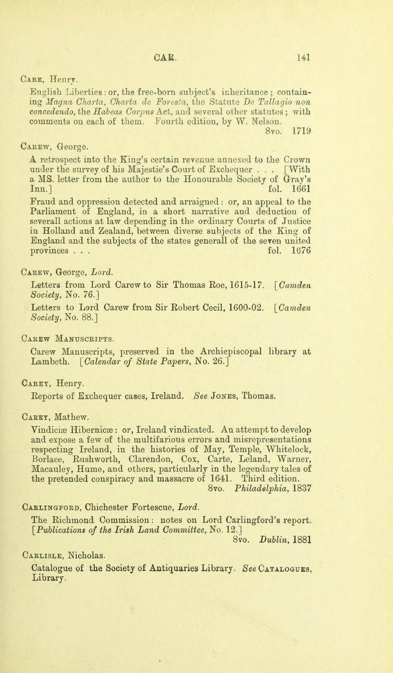 Care, Henrj. English Liberties: or, tlie free-born subject's inheritance ; contain- ing Magna Charta, Oharta de Foresta, the Statute De Tallagio non concedendo, the Habeas Corpus Act, and several other statutes; with comments on each of them. Fourth edition, by W. Welson. 8vo. 1719 Carew, George. A retrospect into the King's certain reyenue annexed to the Crown under the survey of his Majestie's Court of Exchequer . . . [With a MS. letter from the author to the Honourable Society of Gray's Inn.] fol. 1661 Fraud and oppression detected and arraigned: or, an appeal to the Parliament of England, in a short narrative and deduction of several! actions at law depending in the ordinary Courts of Justice in Holland and Zealand, between diverse subjects of the King of England and the subjects of the states generall of the seven united provinces . . . fol. 1676 Carew, George, Lord. Letters from Lord Carew to Sir Thomas Eoe, 1615-17. [^Camden Society, No. 76.] > Letters to Lord Carew from Sir Robert Cecil, 1600-02. [Camden Society, No. 88.] Carew Manuscripts. Carew Manuscripts, preserved in the Archiepiscopal library at Lambeth. [Calendar of State Papers, No. 26.] Caret, Henry. Eeports of Exchequer cases, Ireland. See Jones, Thomas. Caret, Mathew. VindiciEB Hibernicse: or, Ireland vindicated. An attempt to develop and expose a few of the multifarious errors and misrepresentations respecting Ireland, in the histories of May, Temple, Whitelock, Borlace, Rushworth, Clarendon, Cox, Carte, Leland, Warner, Macauley, Hume, and others, particularly in the legendary tales of the pretended conspiracy and massacre of 1641. Third edition. Bvo. Philadelphia, 1837 Carlingpord, Chichester Fortescue, Lord. The Richmond Commission: notes on Lord Carlingford's report. [Publications of the Irish Land Committee, No. 12.] 8vo. Dublin, 1881 Carlisle, Nicholas. Catalogue of the Society of Antiquaries Library. See Catalogues, Library.