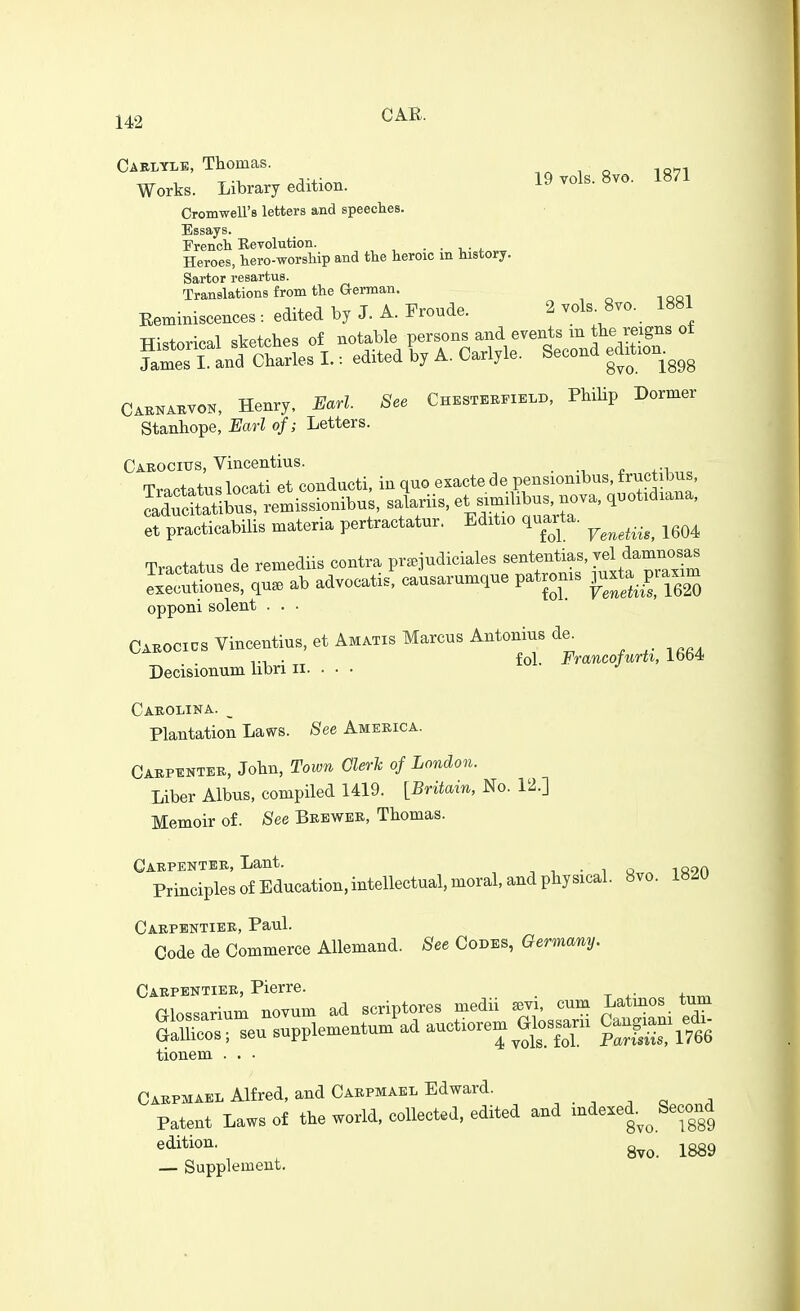 Caelyle, Thomas. Works. Library edition. 19 vols. 8vo. 1871 CromweU's letters and speeches. Essays. French Eevolution. - • ■ i. Heroes, hero-worship and the heroic m history. Sartor resartus. Translations from the German. EetBiniscences : edited by J. A. Froude. 2 vols 8vo. 1881 TTi.torical sketches of notable persons and events m the reigns ot ?atTl anf Ch^^^^ I.: edited by A. Carlyle. Second edition^^^^ Caknabvon, Henry, Earl. See Chestek.ield, Philip Dormer Stanhope, Barl of; Letters. Caeocius, Vincentius. _ „ TraPtatuslocati et condncti, in quo exacte de pensionibus, frnctibns, ~tlbus%emissionibu. slriis, et -^ibus, no^^^ q.otidiana, et practicabilis materia pertractatnr. Editio quarta. ^^^^^^. .^^ ^^^^ Tractatus de remediis contra pr^judiciales --^eiatias, vel^^^^^^^^ executiones, qua, ab advocatis, causarumque patronis ^-ta_praxim opponi Solent . . • Caeocics Vincentius, et Amatis Marcus Antonius de^ , ^. .... . fol. Francofurti, ibb4 Decisionum libri ii. . . • Caeolina. _ Plantation Laws. See Ameeica. Caepentee, John, Town aerh of London. Liber Albus, compiled 1419. [Britain, No. 12.] Memoir of. See Beewee, Thomas. Caepentee, Lant. . Principles of Education, intellectual, moral, and physical. 8vo. 1820 Caepbntiee, Paul. Code de Commerce Allemand. See Codes, Germany. Caepentiee, Pierre, tionem . . • Caepmael Alfred, and Caepmael Edward. . , ^ « . Patent Laws of the world, collected, edited and mdexed.^^ Second ^•ii^^*^^- 8vo. 1889 — Supplement.