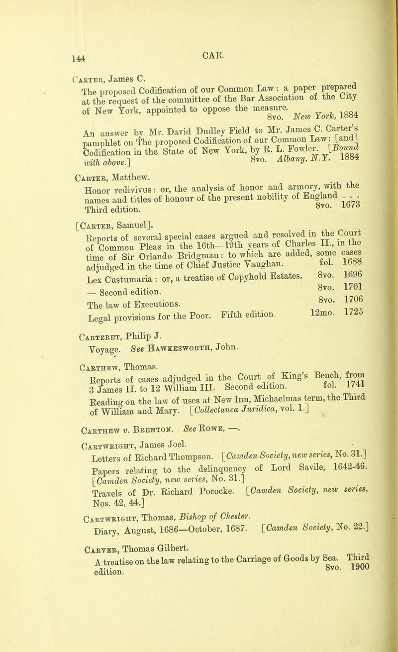 14A Carter, James C. The proposed Codification of our Common Law : a paper F^P™ at the request of the committee of the Bar Association of the Oity of New York, appointed to oppose the mea^sure. ^^^^^ ^^^^ An answer by Mr. David Dudley Field to Mr. James C. Carter's ' pamphlet on The proposed Codification of our Common Law: [andj Codification in the State of New York, by R. I;-Fowler [Bound with above.-] 8vo. Albany, N.Y. 1884 Caetee, Matthew. Honor redivivus: or, the analysis of honor and armory with the names and titles of honour of the present nobility of England . . Third edition. ^vo. 1673 [Caetee, Samuel]. Reports of several special cases argued and resolved in the Court of Common Pleas in the 16th-19th years of Charles XL, m the time of Sir Orlando Bridgman: to which are added, some cases adjudged in the time of Chief Justice Vaughan. toi. ib»» Lex Custumaria : or, a treatise of Copyhold Estates. 8vo. 1696 . n-,- 8vo, 1701 — Second edition. The law of Executions. ^^^^ Legal provisions for the Poor. Fifth edition. 12mo. 1725 Caetbeet, Philip J. Voyage. (See Hawkeswoeth, John. Cabthew, Thomas. Reports of cases adjudged in the Court of King's Bench, from 3 James XL to 12 William m. Second edition. tol. J74i Reading on the law of uses at New Inn, Michaelmas term, the Third of William and Mary. [Collectanea Juridica, vol. l.J Caethew v. Beenton. See Rows, —. Caetweight, James Joel. Letters of Richard Thompson. [Camden Society, new series, No. 31.] Papers relating to the delinquency of Lord Savile, 1642-46. [Camden Society, new series, No. 31.] Travels of Dr. Richard Pococke. [Camden Society, new series, Nos. 42, 44.] Caetweight, Thomas, Bishop of Chester. Diary, August, 1686—October, 1687. [Camden Society, No. 22.] Caetee, Thomas Gilbert. A treatise on the law relating to the Carriage of Goods by Sea. Third 8vo. lyuo edition.