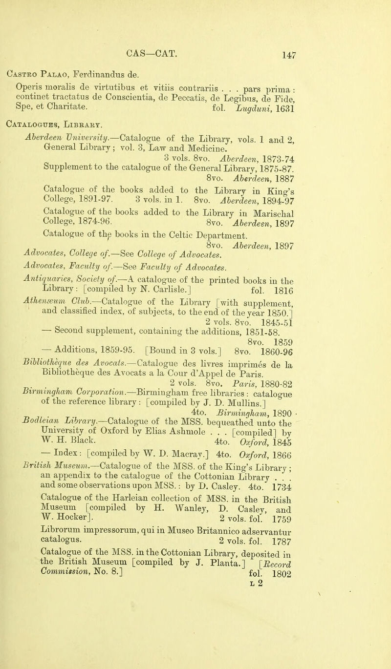 CAS—CAT. Castro Palao, Ferdinandus de. Operis moralis de virtutibus et vitiis contrariis . . . pars prima : continet tractatus de Conscientia, de Peecatis, de Legibus, de Fide, Spe, et Cbaritate. fol. Lugduni, 1681 Catalogues, Library. Aberdeen University.—Catalogue of the Library, vols. 1 and 2, General Library; vol. 3, Law and Medicine. 3 vols. 8vo. Aberdeen, 1873-74 Suj^plement to the catalogue of the Greneral Library, 1875-87. Svo. Aberdeen, 1887 Catalogue of the books added to the Library in King's College, 1891-97. 3 vols, in 1. Svo. Aberdeen, 1894-97 Catalogue of the books added to the Library in Marischal College, 1874-96. 8vo. Aberdeen, 1897 Catalogue of th^ books in the Celtic Department. . , ^ 8vo. Aberdeen, 1897 Advocates, College of.—See College of Advocates. Advocates, Faculty of.—See Faculty of Advocates. Antiquaries, Society of.—A catalogue of the printed books in the Library: [compiled by N. Carlisle.] fol. 1816 Athenxum Club.—Catalogue of the Library [with supplement, and classified index, of subjects, to the end of the year 1850.] 2 vols. 8vo. 1845-51 — Second supplement, containing the additions, 1851-58. , . Svo. 1859 — Additions, 1859-95. [Bound in 3 vols.] 8vo. 1860-96 Bibliotheque des Avocats.—Catalogue des livres imprimes de la Bibliotheque des Avocats a la Cour d'Appel de Paris. 2 vols. 8vo. Paris, i880-82 Birmingham Corporation.—Birminghsim free libraries : catalogue of the reference library : [compiled by J. D. MuUins.] 4to. Birmingham, 1890 • Bodleian Library.—Ca,talogue of the MSS. bequeathed unto the University of Oxford by Elias Ashmole . . . [compiled] by W. H. Black. ' 4to. Oxford, 1845 — Index: [compiled by W. D. Macray.] 4to. Oxford, 1866 British Museum.—Catalogue of the MSS. of the King's Library ; an appendix to the catalogue of the Cottonian Library . . ! and some observations upon MSS.: by D. Casley. 4to. 1734 Catalogue of the Harleian collection of MSS. in the British Museum [compiled by H. Wanley, D. Casley, and W. Hocker]. 2 vols. fol.' 1759 Librorum impressorum, qui in Museo Britannico adservantur catalogus. 2 vols. fol. 1787 Catalogue of the MSS. in the Cottonian Library, deposited in the British Museum [compiled by J. Planta.] [Record Commission, No. 8.] fol 2gQ2 L 2