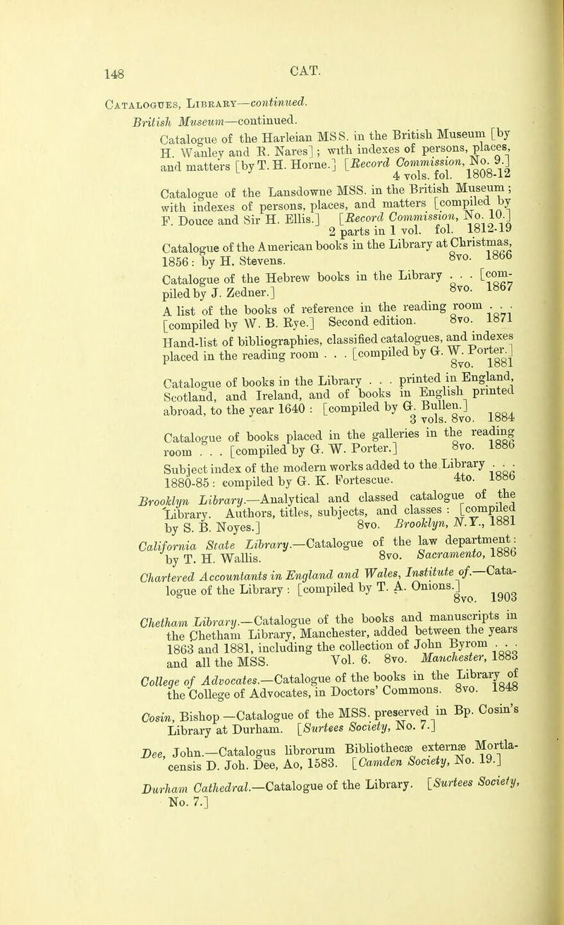 Catalogttes, Libeaet—continued. British Museum—continued. Catalogue of the Harleian MSS. in the British Museum [by H Wanley and E. Nares] ; with indexes of persons places and matters [by T.H. Home.] [Record Gommission,l^o.J).] 4 vols. fol. iOUo-i<i Catalogue of the Lansdowne MSS. in the British Museum ; with indexes of persons, places, and matters [compiled by P. Douce and Sir H. Ellis.] [Record Commission, m. W^i 2 parts in 1 vol. fol. 1812-19 Catalogue of the American books in the Library at Christnias 1856: by H. Stevens. 8vo. 1866 Catalogue of the Hebrew books in the Library . . [com- piled by J. Zedner.] 8vo. 1867 A list of the books of reference in the reading room ... [compiled by W. B. Eye.] Second edition. 8vo. i»7i Hand-list of bibliographies, classified catalogues, and indexes placed in the reading room . . . [compiled by G-. ^^^^°^j^g J Catalogue of books in the Library . . . printed in England Scotland, and Ireland, and of books in English printed abroad, to the year 1640 : [compiled by G. Bullen.] 3 vols. 8vo, i8o4 Catalogue of books placed in the galleries in the reading room . . [compiled by G. W. Porter.] 8vo. 1886 Subiect index of the modern works added to the Library 1880-85 : compiled by G. K. Fortescue. 4to. iH»b BrooUun LiJrarv.—Analytical and classed catalogue of the Library. Authors, titles, subjects, and classes : [compiled by S. B. Noyes.] 8vo. BrooUyn, N.Y., California State Library.-Csitalogue of the law department: by T. H. Wallis. 8vo. Sacramento, l»oo Chartered Accountants in England and Wales, Institute of—Ca.ta.- logue of the Library : [compiled by T. A. O^io^^.]^^ ^^^^ Chetham Library.-C^ts^logne of the books and manuscripts in the Chetham Library, Manchester, added between the years 1863 and 1881, including the collection of John Byrom . . ^ and all the MSS. Vol. 6. 8vo. Manchester, 1883 College of Advocates.-C^t^logne of the books in the pibrary of the College of Advocates, in Doctors' Commons. 8vo. i84» Cosin, Bishop-Catalogue of the MSS. preserved in Bp. Cosin's Library at Durham. [Surtees Society, No. 7.J Dee, John.-Catalogus librorum BibUothec* extern^ Mortla- censis D. Joh. Dee, Ao, 1583. [Camden Society, No. 19.] Durham Cathedral.-Csitsdogue of the Library. [Surtees Society, No. 7.]