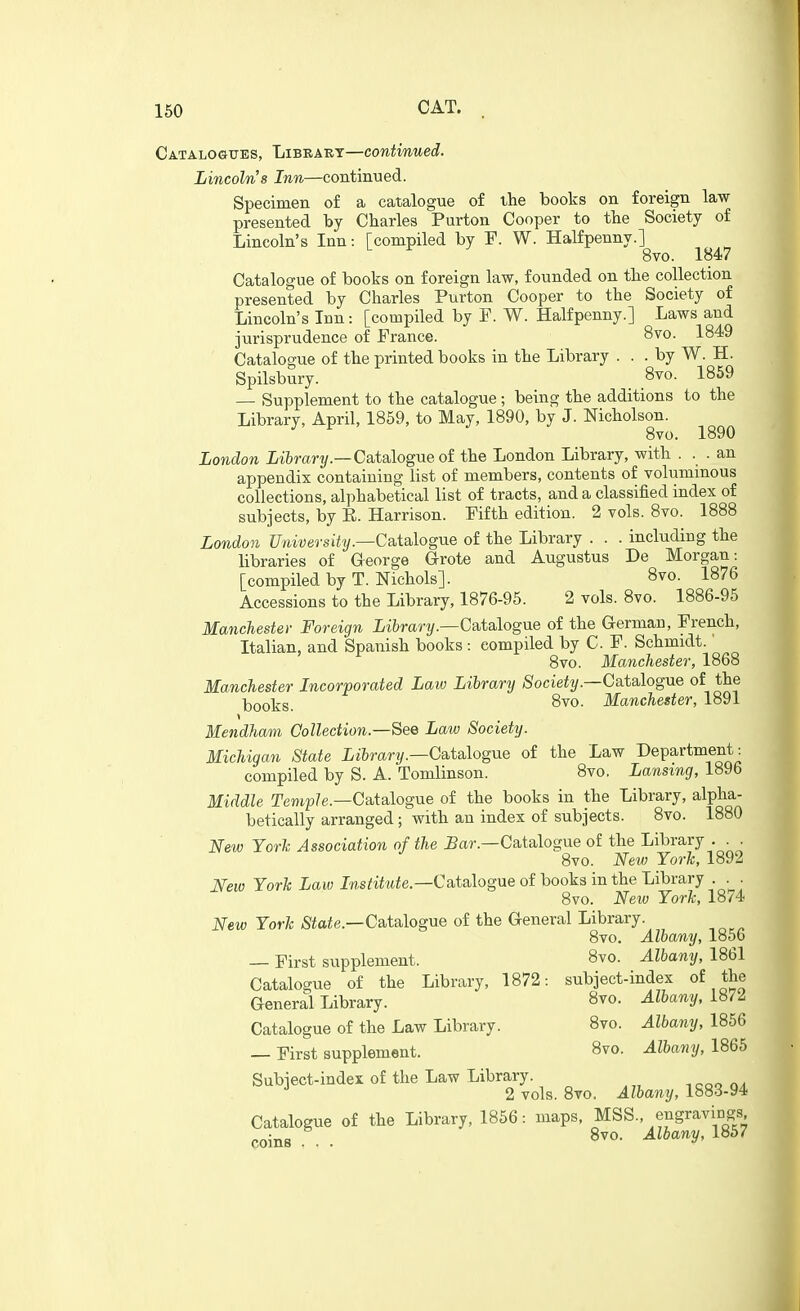 Catalogues, Library—continued. Lincoln's Inn—continued. Specimen of a catalogue of the books on foreign law presented by Charles Purton Cooper to the Society of Lincoln's Inn: rcompiled by P. W. Halfpenny.] 8vo. 1847 Catalogue of books on foreign law, founded on the collection presented by Charles Purton Cooper to the Society of Lincoln's Inn: [compiled by F. W. Halfpenny.] Laws and jurisprudence of France. 8vo. 1849 Catalogue of the printed books in the Library . . . by W. H. Spilsbury. 8^. 1859 — Supplement to the catalogue; being the additions to the Library, April, 1859, to May, 1890, by J. Nicholson. 8vo. 1890 London ii^rart/.—Catalogue of the London Library, with . . . an appendix containing list of members, contents of voluminous collections, alphabetical list of tracts, and a classified index of subjects, by E. Harrison. Fifth edition. 2 vols. 8vo. 1888 London University—Csitalogue of the Library . . . including the libraries of George G-rote and Augustus De Morgan: [compiled by T. Nichols]. 8vo. 1876 Accessions to the Library, 1876-95. 2 vols. 8vo. 1886-95 Manchester Foreign Library.—Gaialogne of the German, French, Italian, and Spanish books : compiled by C. F. Schmidt.' 8vo. Manchester, 1868 Manchester Incorporated Law Library Society.—Catalogue of the })QQ-ljg 8vo. Manchester, 1891 Mendham Collection.—See Law Society. Michigan State iibrar?/.—Catalogue of the Law Department: compiled by S. A. Tomlinson. 8vo. Lansing, 1896 Middle Terjip/e.—Catalogue of the books in the Library, alpha- betically arranged ; with an index of subjects. 8vo. 1880 New Yorl: Association of the ^ar.—Catalogue of the Library . . . 8vo. New York, 1892 New York Law Institute.—CslaAogue of books in the Library . . . 8vo. New York, 1874 New York ;Siaie.—Catalogue of the General Library. 8vo. Albany, 1856 — First supplement. 8vo. Albany, 1861 Catalogue of the Library, 1872: subject-index of the General Library. 8vo. Albany, 187^ Catalogue of the Law Library. 8vo. Albany, 1856 — First supplement. 8vo. Albany, 1865 Subject-index of the Law Library. 2 vols. 8vo, Albany, 1883-94 Catalogue of the Library, 1856: maps, MSS., engravi^ngs coins . . '^^^'^V'