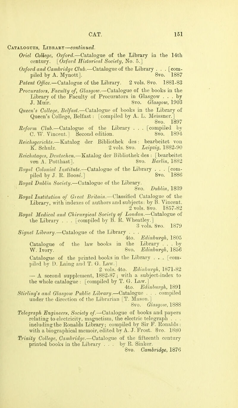 Catalogites, Library—continued. Oriel College, Oxford.—Catalogue of the Library in the 14th century. \_Oxford Historical Soeief.y, No. 5.] Oxford and Gamhridge Club.—Catalogue of the Library . . . [com- piled by A. Mynott]. 8vo. 1887 Patent Office.—Catalogue of the Library. 2 vols. 8vo. 1881-83 Procurators, Faculty of, Glasgow.—Catalogue of the books in the Library of the Faculty of Procurators in Grlasgow ... by J. Muir. 8yo. Glasgow, 1903 Queen's College, Belfast.—Catalogue of books in the Library of Queen's College, Belfast: [compiled by A. L. Meissner.] 8vo. 1897 Reform Club.—Catalogue of the Library . . . [compiled by C. ^Y. Vincent.] Second edition. Svo. 1894 Beichsgerichts.—Katalog der Bibliothek des: bearbeitet von K. Schulz. 2 vols. Svo. Leipzig, 1882-90 Beichstages, Deutschen.—Katalog der Bibliothek des : [bearbeitet von A. Potthast]. Svo. Berlin, 1882 Boyal Colonial Institute.—Catalogue of the Library . . . [com- piled by J. E. Boose.] Svo. 1886 Boyal Dublin Society.—Catalogue of the Library. Svo. Dublin, 1839 Boyal Institution of Great Britain.—Classified Catalogue of the Library, with indexes of authors and subjects: by B. Vincent. 2 vols. Svo. 1857-82 Boyal Medical and Chirurgical Society of London.—Catalogue of the Library . . . [compiled bv B. R. Wheatley.] 3 vols. Svo. 1879 Signet Li&rffr?/.—Catalogue of the liibrary . . . 4to. Edinburgh, 1805 Catalogue of the law books in the Library ... by W. Ivorv. 8vo. Edinburgh, 1856 Catalogiie of the printed books in the Library . . . [com- piled by D. Laing and T. Gr. Law. | 2 vols. 4to. Edinburgh, 1871-82 — A second supplement, 1882-87; with a subject-index to the whole catalogue : [compiled by T. Gr. Law.] 4to. Edinburgh, 1891 Stirling's and Glasgow Public Library.—Catalogue . . . compiled under the direction of the Librarian [T. Mason.] Svo. Glasgow, 1888 Telegraph Engineers, Society of.—Catalogue of books and papers relating to electricity, magnetism, the electric telegraph . . . including the Eonalds Library; compiled by Sir F. Eonalds : with a biographical memoir, edited by A. J. Frost. Svo. 1880 Trinity College, Cambridge.—Catalogue of the fifteenth century printed books in the Library ... by E. Sinker. 8vo. Cambridge, 1876