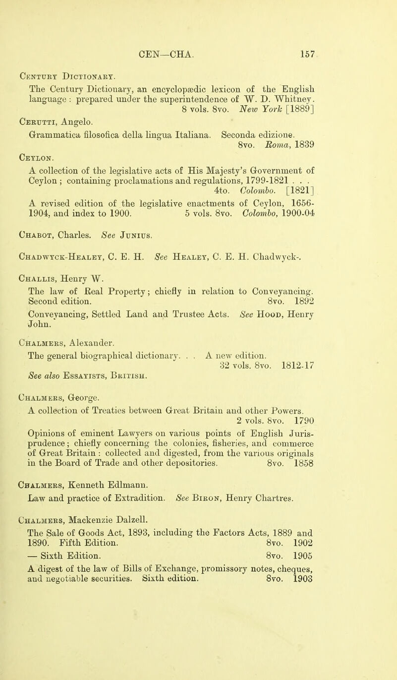 Centuet Dictionakt. The Century Dictionary, an encyclopaedic lexicon of the English language : prepared under the superintendence of W. D. Whitney. 8 vols. 8vo. New Yorh [1889] Cebtjtti, Angelo. Grammatica filosofica della lingua Italiana. Seconda edizioue. 8vo. Boma, 1839 Cetion. A collection of the legislative acts of His Majesty's Government of Ceylon; containing proclamations and regulations, 1799-1821 . . . 4to. Colombo. [1821] A revised edition of the legislative enactments of Ceylon, 1656- 1904, and index to 1900. 5 vols. 8vo. Colombo, 1900-04 Chabot, Charles. See Junius. Chadwtck-Healet, C. E. H. See Healet, C. E. H. Chadwyck-. Challis, Henry W. The law of Eeal Property; chiefly in i-elation to Conveyancing. Second edition. 8vo. 1892 Conveyancing, Settled Land and Trustee Acts. See Hood, Henry John. Chalmers, Alexander. The general biographical dictionary. . . A new edition. 32 vols. 8vo. 1812-17 See also Essayists, British. Chalmers, George. A collection of Treaties between Great Britain and other Powers. 2 vols. 8vo. 1790 Opinions of eminent Lawyers on various points of English Juris- prudence ; chiefly concerning the colonies, fisheries, and commerce of Great Britain : collected and digested, from the various originals in the Board of Trade and other depositories. 8vo. 1858 Chalmers, Kenneth Edlmann. Law and practice of Extradition. See Biron, Henry Chartres. Chalmers, Mackenzie Dalzell. The Sale of Goods Act, 1893, including the Factors Acts, 1889 and 1890. Fifth Edition. 8vo. 1902 — Sixth Edition. 8vo. 1905 A digest of the law of Bills of Exchange, promissory notes, cheques, and uej^otiable securities. Sixth edition. 8vo. 1903