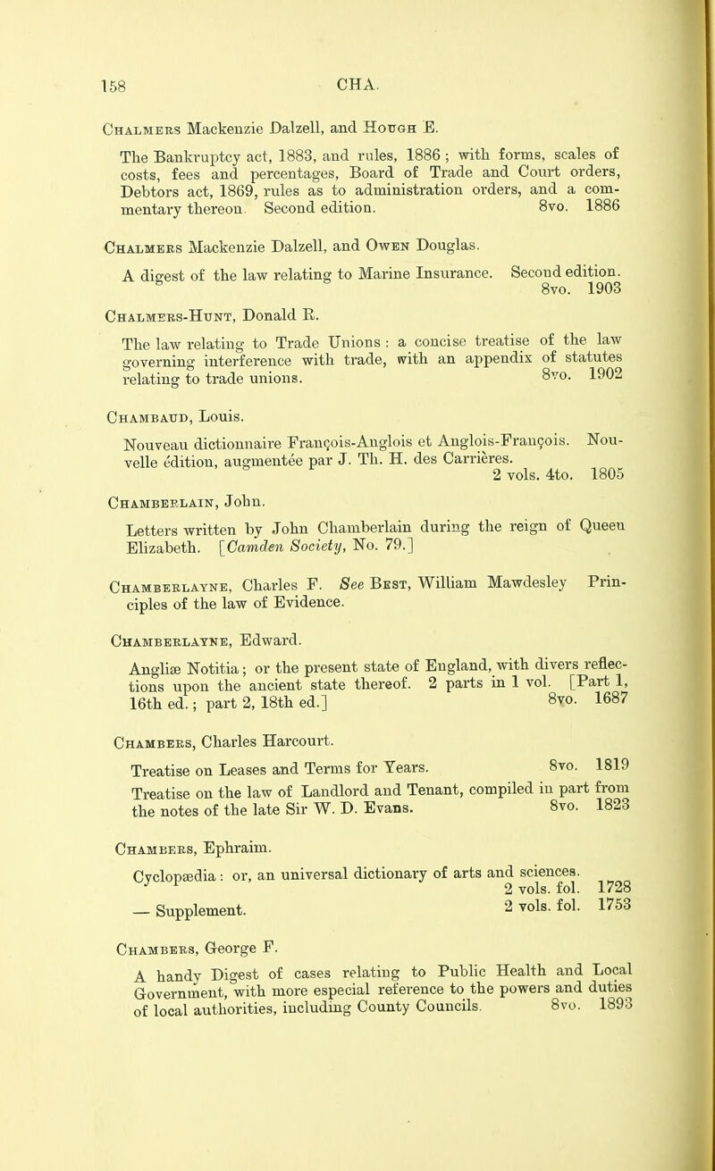 Chalmers Mackenzie Dalzell, and Hottgh E. The Bankruptcy act, 1883, and rules, 1886 ; with forms, scales o£ costs, fees and percentages, Board of Trade and Court orders, Debtors act, 1869, rules as to administration orders, and a com- mentary thereon. Second edition. 8vo. 1886 Chalmers Mackenzie Dalzell, and Owen Douglas. A digest of the law relating to Marine Insurance. Second edition. ^ 8vo. 1903 Chalmers-Httnt, Donald E. The law relating to Trade Unions : a concise treatise of the law governing interference with trade, with an appendix of statutes relating to trade unions. 8vo. 1902 Chambaud, Louis. Nouveau dictionnaire FranQois-Anglois et Anglois-Fran9ois. Nou- velle edition, augmentee par J. Th. H. des Carrieres. 2vols. 4to. 1805 Chamberlain, John. Letters written by John Chamberlain during the reign of Queen Elizabeth. [Camden Society, No. 79.] Chamberlayne, Charles F. See Best, William Mawdesley Prin- ciples of the law of Evidence. Chamberlayne, Edward. Anghse Notitia; or the present state of England, with divers reflec- tions upon the ancient state thereof. 2 parts in 1 vol. [Part 1, 16th ed.; part 2, 18th ed.] 8vo. 1687 Chambers, Charles Harcourt. Treatise on Leases and Terms for Years. 8vo. 1819 Treatise on the law of Landlord and Tenant, compiled in part from the notes of the late Sir W. D. Evans. 8vo. 1823 Chambers, Ephraim. CvclopEedia: or, an universal dictionary of arts and sciences. ^ ^ 2 vols. fol. 1728 — Supplement. 2 vols. fol. 1753 Chambers, G-eorge P. A handy Digest of cases relating to Public Health and Local Government, with more especial reference to the powers and duties of local authorities, including County Councils. 8vo. 1893