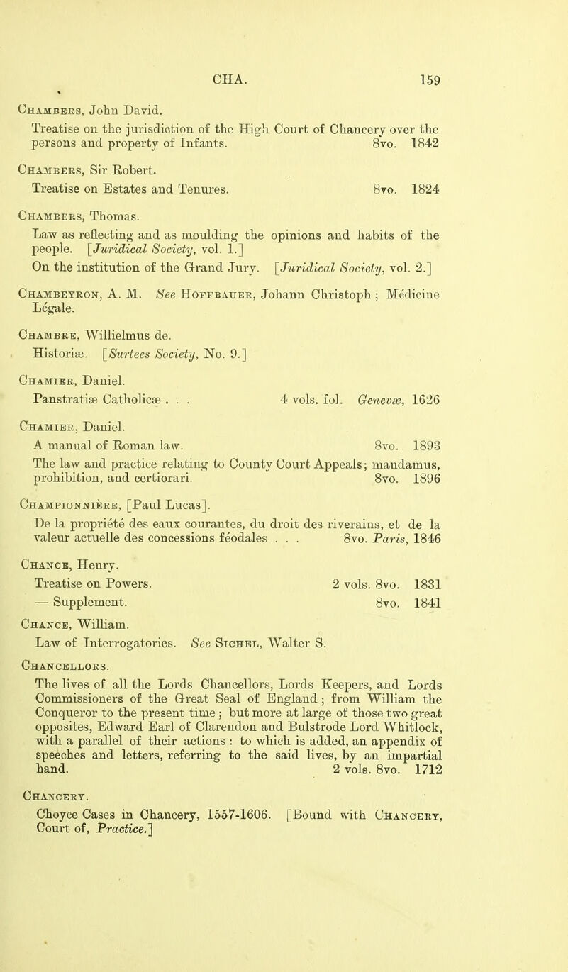 Chambeks. John David. Treatise on the jurisdiction of the High Court of Chancery over the persons and property of Infants. 8vo. 1842 Chambers, Sir Robert. Treatise on Estates and Tenures. 8vo. 1824 Chambees, Thomas. Law as reflecting and as moulding the opinions and habits of the people. [Juridical Society, vol. 1.] On the institution of the Grand Jury. [Jjiridical Society, vol. 2.] Chambeteon, a. M. See Hoffbauee, Johann Christoph ; Medicine Legale. Chambee, Willielmus de. Historise. [Surtees Society, No. 9.] Chamike, Daniel. Panstratise Catholicse ... 4 vols. fol. Geneva, 1626 Chamiee, Daniel. A manual of Roman law. 8vo. 1893 The law and practice relating to County Court Appeals; mandamus, prohibition, and certiorari. 8vo. 1896 CHAMPioNNiiiEE, [Paul Lucas]. De la propriete des eaux courantes, du droit des riverains, et de la valeur actuelle des concessions feodales . . . 8vo. Paris, 1846 Chance, Henry. Treatise on Powers. 2 vols. 8vo. 1831 — Supplement. 8vo. 1841 Chance, William. Law of Interrogatories. See Sichel, Walter S. Chancelloes. The lives of all the Lords Chancellors, Lords Keepers, and Lords Commissioners of the Great Seal of England ; from William the Conqueror to the present time ; but more at large of those two great opposites, Edward Earl of Clarendon and Bulstrode Lord Whitlock, with a parallel of their actions : to which is added, an appendix of speeches and letters, referring to the said lives, by an impartial hand. 2 vols. 8vo. 1712 Chatsceet. Choyce Cases in Chancery, 1557-1606. [Bound with Chanceey, Court of, Praetice.'\