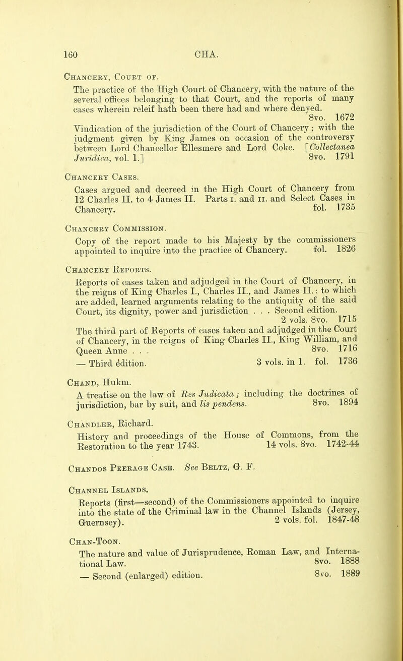 Chanceet, Court of. The practice of the High Court of Chancery, with the nature of the several offices belonging to that Court, and the reports of many cases wherein releif hath been there had and where denyed. 8vo. 1672 Vindication of the jurisdiction of the Court of Chancery ; with the judgment given by King James on occasion of the controversy between Lord Chancellor Ellesmere and Lord Coke. \_GoUectanea Juridica, vol. 1.] 8vo. 1791 Chancery Cases. Cases argued and decreed in the High Court of Chancery from 12 Charles II. to 4 James II. Parts i. and ii. and Select Cases in Chancery. fol- 1735 Chancery Commission. Copy of the report made to his Majesty by the commissioners appointed to inquire into the practice of Chancery. fol. 1826 Chancery Eeports. Reports of cases taken and adjudged in the Court of Chancery, in the reigns of King Charles I., Charles IL, and James II.: to which are added, learned arguments relating to the antiquity of the said Court, its dignity, power and jurisdiction . . . Second edition. 2 vols. 8vo. 1715 The third part of Reports of cases taken and adjudged in the Court of Chancery, in the reigns of King Charles II., King William, and Queen Anne . . . 8vo. 1716 — Third Edition. 3 vols, in 1. fol. 1736 Chand, Hukm. A treatise on the law of Bes Judicata; including the doctrines of jurisdiction, bar by suit, and lis pendens. 8vo. 1894 Chandler, Richard. History and proceedings of the House of Commons, from the Restoration to the year 1743. 14 vols. 8vo. 1742-44 Chandos Peerage Case. See Beltz, G. F. Channel Islands. Reports (first—second) of the Commissioners appointed to inquire into the state of the Criminal law in the Channel Islands (Jersey, Guernsey). 2 vols. fol. 1847-48 Chan-Toon. The nature and value of Jurisprudence, Roman tional Law. — Second (enlarged) edition. Law, and Intern a- Svo. 1888 8vo. 1889