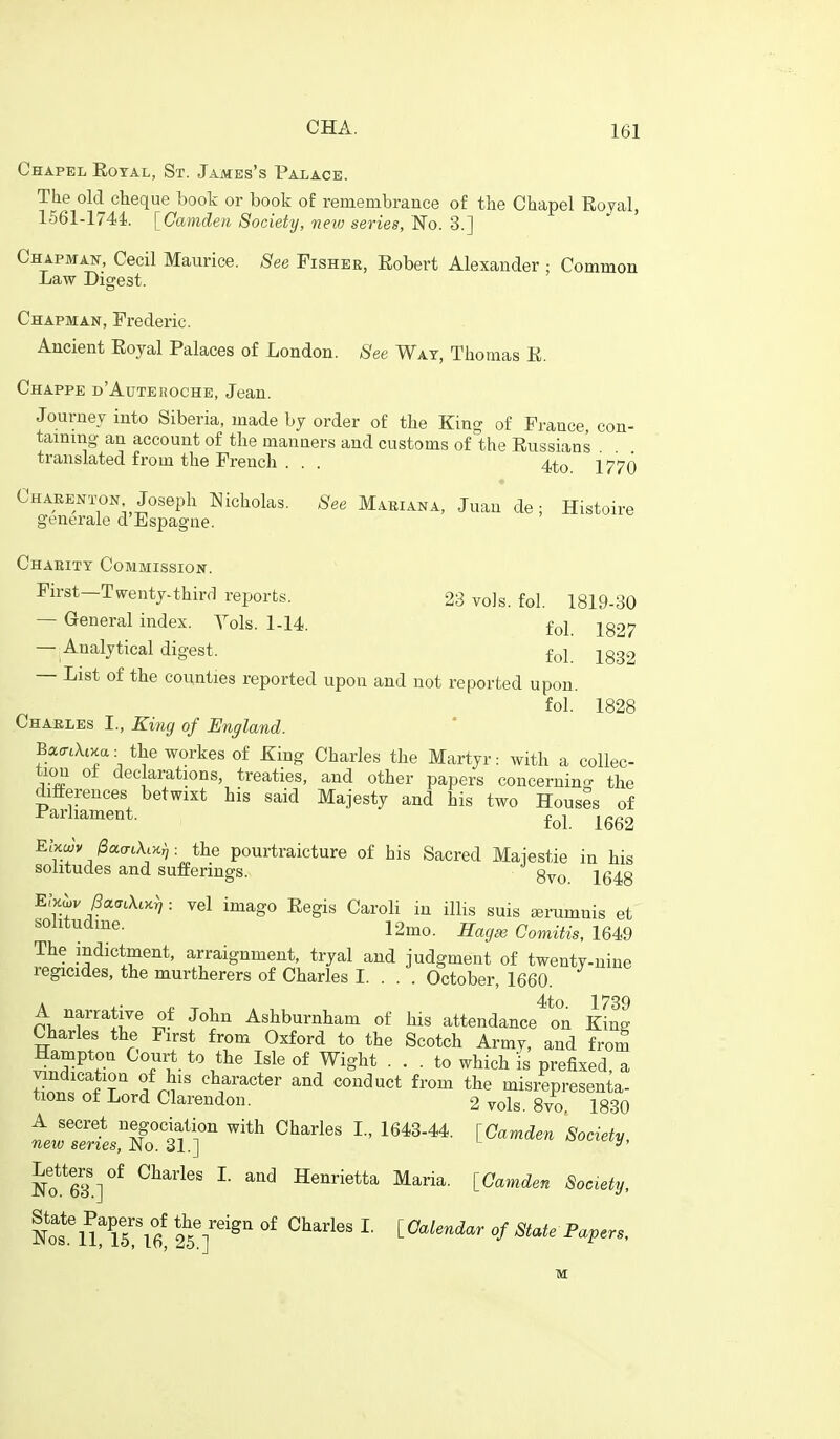 Chapel Eotal, St. James's Palace. The old cheque book or book of remembrance of the Chapel Eojal, 1561-l74i. [Camden Society, neiv series, No. 3.] Chapman, Cecil Maurice, ^^ee Fishee, Eobert Alexander : Common Law Digest. Chapman, Frederic. Ancient Eoyal Palaces of London. See Wat, Thomas E. Chappe d'Aute ROCHE, Jean. Journey into Siberia, made hy order of the King of France con- taining an account of tlie manners and customs of the Eussians translated from the French . . . 4to 1770 Chaeenton Joseph Nicholas. See Mariana, Juan de; Histoire generale d Espagne. Chaeitt Commission. First-Twenty-third reports. 23 vols. fol. 1819-30 — General index. Vols. 1-14. fol_ J827 — Analytical digest. foj jggg — List of the counties reported upon and not reported upon. fol. 1828 Chaeles I., King of England. Bcc<rtXiKa. the workes of King Charles the Martyr: with a collec- tioii o± declarations, treaties, and other papers concernino- the differences betwixt his said Majesty and his two Houses of Parliament. ^gg^ Elxcvy l3a,cTt\,K^ : the pourtraicture of his Sacred Maiestie in his solitudes and sufferings. ^ g^^^ jg^g Ehjov f3arj,\,xf,: vel imago Eegis Caroli in iUis suis Eerumnis et 12mo. Haga3 Comitis, 164.9 The indictment, arraignment, tryal and judgment of twenty-niue regicides, the murtherers of Charles I. . . . October, 1660. A narrative of John Ashburnham of his attendance on Kill Charles the First from Oxford to the Scotch Army, and from Hampton Court to the Isle of Wight ... to which is prefixed, a vindication of his character and conduct from the misrepresenta- tions of Lord Clarendon. 2vols. 8vl 1830 A secret negodation with Charles L, 1643-44. [Camden Society, new series. No. 31.] Letters^of Charles L and Henrietta Maria. [Camden Society, Not'n?iri6! 25'f'^^ °f State Papers,