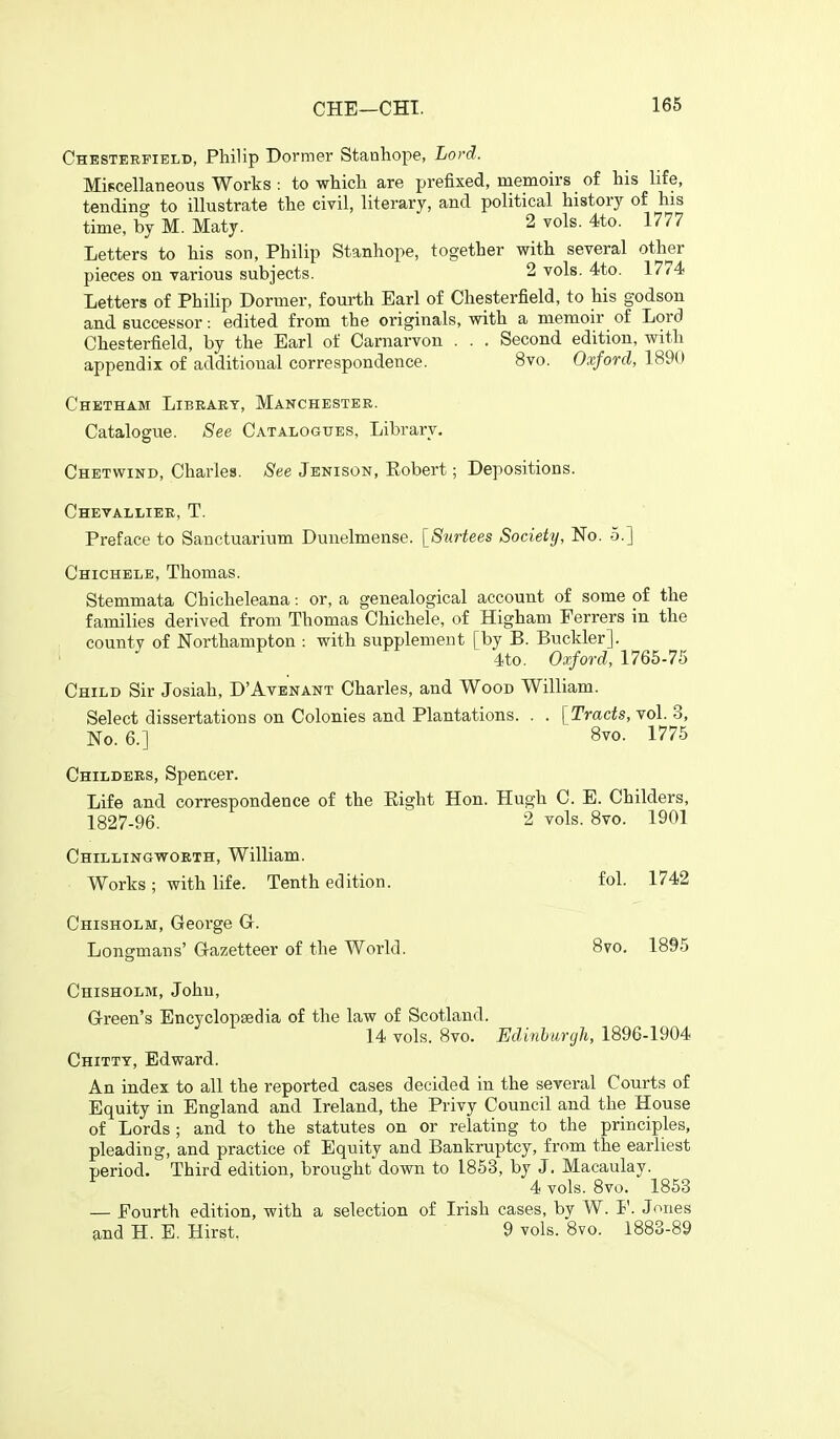 Chesterfield, Philip Dormer Stanhope, Lord. Miscellaneous Woi'ks : to which are prefixed, memoirs of his hfe, tending to illustrate the civil, literary, and political history of his time, by M. Maty. 2 vols. 4to. 1777 Letters to his son, Philip Stanhope, together with several other pieces on various subjects. 2 vols. 4to. 1774 Letters of PhiHp Dormer, fourth Earl of Chesterfield, to his godson and successor: edited from the originals, with a memoir of Lord Chesterfield, by the Earl of Carnarvon . . . Second edition, with appendix of additional correspondence. 8vo. Oxford, 1890 Chetham Libeaet, Manchestee. Catalogue. See Catalogues, Library. Chetwind, Charles. See Jenison, Eobert; Depositions. Chevallier, T. Preface to Sanctuarium Dunelmense. [Surtees Society, No. 5.] Chichele, Thomas. Stemmata Chicheleana: or, a genealogical account of some of the families derived from Thomas Chichele, of Higham Ferrers in the county of JSTorthampton : with supplement [by B. Buckler]. 4to. Oxford, 1765-75 Child Sir Josiah, D'Avenant Charles, and Wood William. Select dissertations on Colonies and Plantations. . . {Tracts, vol. 3, No. 6.] Svo. 1775 Childees, Spencer. Life and correspondence of the Eight Hon. Hugh C. E. Childers, 1827-96. 2 vols. 8vo. 1901 Chillingwoeth, William. Works; with life. Tenth edition. fol. 1742 Chisholm, George G. Longman s' Gazetteer of the World. 8vo. 1895 Chisholm, John, Green's Encyclopaedia of the law of Scotland. 14 vols. 8vo. Edinburgh, 1896-1904 Chittt, Edward. An index to all the reported cases decided in the several Courts of Equity in England and Ireland, the Privy Council and the House of Lords ; and to the statutes on or relating to the principles, pleading, and practice of Equity and Bankruptcy, from the earliest period. Third edition, brought down to 1853, by J. Macaulay. 4 vols. 8vo. 1853 — Fourth edition, with a selection of Irish cases, by W. I'. Jones and H. E. Hirst, 9 vols. 8vo. 1883-89